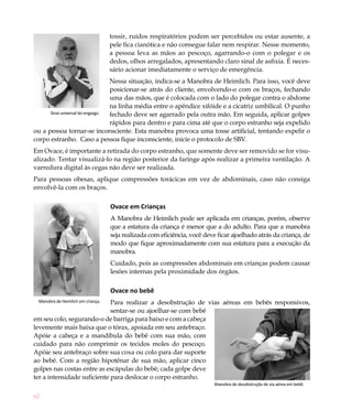 tossir, ruídos respiratórios podem ser percebidos ou estar ausente, a
                                   pele fica cianótica e não consegue falar nem respirar. Nesse momento,
                                   a pessoa leva as mãos ao pescoço, agarrando-o com o polegar e os
                                   dedos, olhos arregalados, apresentando claro sinal de asfixia. É neces-
                                   sário acionar imediatamente o serviço de emergência.
                                  Nessa situação, indica-se a Manobra de Heimlich. Para isso, você deve
                                  posicionar-se atrás do cliente, envolvendo-o com os braços, fechando
                                  uma das mãos, que é colocada com o lado do polegar contra o abdome
                                  na linha média entre o apêndice xifóide e a cicatriz umbilical. O punho
      Sinal universal do engasgo. fechado deve ser agarrado pela outra mão. Em seguida, aplicar golpes
                                  rápidos para dentro e para cima até que o corpo estranho seja expelido
ou a pessoa tornar-se inconsciente. Esta manobra provoca uma tosse artificial, tentando expelir o
corpo estranho. Caso a pessoa fique inconsciente, inicie o protocolo de SBV.
Em Ovace, é importante a retirada do corpo estranho, que somente deve ser removido se for visu-
alizado. Tentar visualizá-lo na região posterior da faringe após realizar a primeira ventilação. A
varredura digital às cegas não deve ser realizada.
Para pessoas obesas, aplique compressões torácicas em vez de abdominais, caso não consiga
envolvê-la com os braços.

                                   Ovace em Crianças
                                   A Manobra de Heimlich pode ser aplicada em crianças, porém, observe
                                   que a estatura da criança é menor que a do adulto. Para que a manobra
                                   seja realizada com eficiência, você deve ficar ajoelhado atrás da criança, de
                                   modo que fique aproximadamente com sua estatura para a execução da
                                   manobra.
                                   Cuidado, pois as compressões abdominais em crianças podem causar
                                   lesões internas pela proximidade dos órgãos.

                                   Ovace no bebê
                             Para realizar a desobstrução de vias aéreas em bebês responsivos,
 Manobra de Heimlich em criança.

                             sentar-se ou ajoelhar-se com bebê
em seu colo, segurando-o de barriga para baixo e com a cabeça
levemente mais baixa que o tórax, apoiada em seu antebraço.
Apóie a cabeça e a mandíbula do bebê com sua mão, com
cuidado para não comprimir os tecidos moles do pescoço.
Apóie seu antebraço sobre sua coxa ou colo para dar suporte
ao bebê. Com a região hipotênar de sua mão, aplicar cinco
golpes nas costas entre as escápulas do bebê; cada golpe deve
ter a intensidade suficiente para deslocar o corpo estranho.
                                                                           Manobra de desobstrução de via aérea em bebê.

62
 