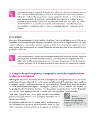 Lembramos um aspecto importante do atendimento, seja na emergência ou em situação rotineira,
          que é o descarte de resíduos sólidos. Os serviços de saúde produzem resíduos potencialmente
          infectantes e perfurocortantes, que trazem impacto significativo à saúde e ao ambiente. Pesquise
          quais são as orientações da instituição em que trabalha sobre o descarte de resíduos, se possui
          programa de gerenciamento e reflita sobre sua participação nessa ação. Na Área III, leia o texto
          Reconhecendo riscos de acidentes com produtos químicos biológicos e radioativos e cuidados
          com o ambiente e conheça mais sobre os riscos na manipulação, descarte e armazenamento de
          resíduos.



Documentação
O registro de informações sobre história clínica do cliente/paciente, alergias e outras informações
devem ser obtida com familiares. Anote sucintamente, cheque todas as drogas ministradas, anexe
exames realizados e mantenha o cliente/paciente coberto. Passe o caso para a equipe de enfer-
magem, que dará continuidade ao cuidado. Mantenha a ética e respeite a privacidade do cliente/
paciente e familiares.


          Melhorar efetivamente a comunicação entre profissionais da assistência é uma iniciativa importante
          para a segurança do paciente em serviços de saúde. Considere sua experiência profissional para
          debater sobre as falhas de comunicação que ocorre com maior frequência em serviços de atenção às
          urgências. Reflita em sala de aula sobre as medidas de como evitá-las, com a mediação do professor.




5. Atuação da enfermagem no transporte e remoção de paciente em
urgência e emergência
O transporte e remoção de clientes em atenção às urgências e emergências se destaca por sua es-
pecificidade técnica e administrativa, merecendo atenção especial. Originária do latim, a palavra
transportar significa conduzir ou levar de um lugar para outro. É uma ação de rotina nos serviços
de saúde e notadamente em urgência e emergência, como do local do acidente para hospital, do
hospital para outro hospital ou dentro do hospital, quando encaminhamos o paciente do pronto-
socorro para outro serviço, como, por exemplo, para a tomografia ou centro cirúrgico.
Tem como princípio não causar dano adicional, fundamento
para todas as ações envolvidas no transporte de clientes em ur-                           Para mais
gência e emergência.                                                                      esclarecimentos sobre
                                                                            as especificações de ambulância,
O transporte pode ocorrer por vários meios, sendo comum o                   pesquise a Norma da ABNT-NBR nº
                                                                            14.561, de julho de 2000. Peça auxílio
uso de ambulância, que é um veículo terrestre, aéreo ou aqua-
                                                                            ao professor.
viário, destinado exclusivamente ao transporte de enfermos.
64
 