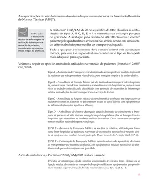 As especificações do veículo terrestre são orientadas por normas técnicas da Associação Brasileira
de Normas Técnicas (ABNT).


                                 A Portaria nº 2.048/GM, de 20 de novembro de 2002, classifica as ambu-
               Reflita sobre     lâncias em tipos A, B, C, D, E, e F, e normatiza sua utilização por grau
               a atuação do      de gravidade. A avaliação pelo critério do ABCDE classifica o cliente/
técnico de enfermagem na
realização do transporte e
                                 paciente pelo quadro clínico crítico ou não crítico, sendo este considera-
remoção de pacientes,            do critério absoluto para escolha do transporte adequado.
considerando os aspectos
éticos e legais da profissão.    Todo e qualquer deslocamento deve sempre ocorrer com autorização
                                 médica, pois este é o responsável em caracterizar o tipo de transporte
                                 mais adequado para o paciente.

Vejamos a seguir os tipos de ambulância utilizados na remoção de pacientes (Portaria nº 2.048/
GM/2002):
                                Tipo A – Ambulância de Transporte: veículo destinado ao transporte em decúbito horizontal
                                de pacientes que não apresentam risco de vida, para remoções simples e de caráter eletivo.

                                Tipo B – Ambulância de Suporte Básico: veículo destinado ao transporte inter-hospitalar
                                de pacientes com risco de vida conhecido e ao atendimento pré-hospitalar de pacientes com
                                risco de vida desconhecido, não classificado com potencial de necessitar de intervenção
                                médica no local e/ou durante transporte até o serviço de destino.

                                Tipo C – Ambulância de Resgate: veículo de atendimento de urgências pré-hospitalares de
                                pacientes vítimas de acidentes ou pacientes em locais de difícil acesso, com equipamentos
                                de salvamento (terrestre aquático e alturas).

                                Tipo D – Ambulância de Suporte Avançado: veículo destinado ao atendimento e trans-
                                porte de pacientes de alto risco em emergências pré-hospitalares e/ou de transporte inter-
                                hospitalar que necessitam de cuidados médicos intensivos. Deve contar com os equipa-
                                mentos médicos necessários para esta função.

                                TIPO E – Aeronave de Transporte Médico: de asa fixa ou rotativa, utilizada para trans-
                                porte inter-hospitalar de pacientes; e aeronave de asa rotativa para ações de resgate, dota-
                                da de equipamentos médicos homologados pelo Departamento de Aviação Civil (DAC).

                                TIPO F – Embarcação de Transporte Médico: veículo motorizado aquaviário, destinado
                                ao transporte por via marítima ou fluvial, com equipamentos médicos necessários ao aten-
                                dimento de pacientes conforme sua gravidade.

Além da ambulância, a Portaria nº 2.048/GM/2002 destaca o uso de:
                                Veículos de intervenção rápida, também denominados de veículos leves, rápidos ou de
                                ligação médica, destinados ao transporte de equipe médica com equipamentos que possibi-
                                litam realizar suporte avançado de vida em ambulâncias do tipo A, B, C e F.

                                                                                                                         65
 