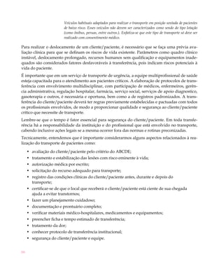Veículos habituais adaptados para realizar o transporte em posição sentada de pacientes
                         de baixo risco. Esses veículos não devem ser caracterizados como sendo do tipo lotação
                         (como ônibus, peruas, entre outros.). Enfatiza-se que este tipo de transporte só deve ser
                         realizado com consentimento médico.

Para realizar o deslocamento de um cliente/paciente, é necessário que se faça uma prévia ava-
liação clínica para que se definam os riscos de vida existente. Parâmetros como quadro clínico
instável, deslocamento prolongado, recursos humanos sem qualificação e equipamentos inade-
quados são considerados fatores desfavoráveis à transferência, pois indicam riscos potenciais à
vida do paciente.
É importante que em um serviço de transporte de urgência, a equipe multiprofissional de saúde
esteja capacitada para o atendimento aos pacientes críticos. A elaboração de protocolos de trans-
ferência com envolvimento multidisciplinar, com participação de médicos, enfermeiros, gerên-
cia administrativa, regulação hospitalar, farmácia, serviço social, serviços de apoio diagnostico,
gasoterapia e outros, é necessária e oportuna, bem como a de registros padronizados. A trans-
ferência do cliente/paciente deverá ter regras previamente estabelecidas e pactuadas com todos
os profissionais envolvidos, de modo a proporcionar qualidade e segurança ao cliente/paciente
crítico que necessite de transporte.
Lembre-se que o tempo é fator essencial para segurança do cliente/paciente. Em toda transfe-
rência há a responsabilidade da instituição e do profissional que está envolvido no transporte,
cabendo inclusive ações legais se a mesma ocorrer fora das normas e rotinas preconizadas.
Tecnicamente, entendemos que é importante considerarmos alguns aspectos relacionados à rea-
lização do transporte de pacientes como:

     •	 avaliação do cliente/paciente pelo critério do ABCDE;
     •	 tratamento e estabilização das lesões com risco eminente à vida;
     •	 autorização médica por escrito;
     •	 solicitação do recurso adequado para transporte;
     •	 registro das condições clínicas do cliente/paciente antes, durante e depois do
        transporte;
     •	 certificar-se de que o local que receberá o cliente/paciente está ciente de sua chegada
        ajuda a evitar transtornos;
     •	 fazer um planejamento cuidadoso;
     •	 documentação e prontuário completo;
     •	 verificar materiais médico-hospitalares, medicamentos e equipamentos;
     •	 preencher ficha e tempo estimado de transferência;
     •	 tratamento da dor;
     •	 conhecer protocolo de transferência institucional;
     •	 segurança do cliente/paciente e equipe.


66
 