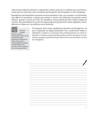 Além das providências rotineiras, é importante verificar quais são os cuidados que o paciente ne-
cessita para ser removido, seja no ambiente pré-hospitalar, intra-hospitalar ou inter-hospitalar.
Emergências pré-hospitalares possuem recursos peculiares como, por exemplo, as motocicletas,
cujo objetivo é transportar a equipe para realizar o socorro. São utilizadas em grandes centros
urbanos, quando o acesso por meio de ambulância esteja prejudicado pelo intenso tráfego de
veículos. Esta modalidade de socorro foi organizada para proporcionar maior agilidade no aten-
dimento às vitimas em vias públicas ou em domicílio.

                               O transporte aéreo requer qualificação específica de fisiologia de voo
               Para uma        para composição da equipe juntamente com o profissional médico e
               remoção         enfermeiro. Conhecer a localização dos estabelecimentos de saúde in-
eficiente e eficaz, a
comunicação verbal e escrita   tegrados ao sistema assistencial que podem receber aeronaves é essen-
é fundamental para             cial para qualquer profissional que desenvolva suas atividades na área
proporcionar segurança ao      de emergência.
cliente. Pense sobre a
responsabilidade da equipe
de enfermagem nesse
processo, a fim de assegurar
uma comunicação efetiva.




                                                                                                   67
 
