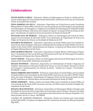Colaboradores
Dayse Maioli Garcia – Enfermeira. Mestre em Enfermagem na Saúde do Adulto pela Es-
cola de Enfermagem da Universidade de São Paulo (USP). Enfermeira do Serviço de Tratamento
de Dor do Hospital Sírio-Libanês.
Edna Barbosa da Silva – Enfermeira. Especialista em Pronto-Socorro pelas Faculdades
Metropolitanas Unidas (FMU). Docente do curso de graduação em Enfermagem e pós-graduação
em Enfermagem em Emergência e Urgência da Faculdade de Enfermagem do Hospital Israelita
Albert Einstein (Fehiae). Enfermeira da Unidade de Suporte Avançado (USA) do Grupo de Res-
gate e Atendimento às Urgências (Grau) da Secretaria do Estado da Saúde/SP.
Edvaldo Leal de Moraes – Enfermeiro. Mestre em Enfermagem pela Escola de Enfer-
magem da Universidade de São Paulo (USP). Vice-coordenador da Organização de Procura de
Órgãos do Hospital das Clínicas da Faculdade de Medicina da USP.
Elisabete Kudzielicz – Enfermeira. Especialista em Saúde Pública pela Universidade Fe-
deral de São Paulo (Unifesp) e Educação Ambiental pela Faculdade de Saúde Pública da Univer-
sidade de São Paulo (USP). Administradora de Empresa. Consultora do Observatório de Saúde
da Região Metropolitana de São Paulo.
José Gilberto Prates – Enfermeiro. Especialista em Saúde Mental e Enfermagem Psiquiá-
trica. Coordenador do Serviço de Educação Permanente da Divisão de Enfermagem do Instituto
de Psiquiatria do Hospital das Clínicas (FMUSP).
Lucia Tobase – Enfermeira. Mestre em Enfermagem pela Escola de Enfermagem da Univer-
sidade de São Paulo (USP). Enfermeira do Samu/SP.
Magda Bandouk – Enfermeira. Especialista em Administração de Saúde e Segurança do
Trabalho. Especialista em Educação Profissional Técnica na Área da Saúde. Docente do Centro
de Formação e Aperfeiçoamento em Ciências da Saúde - Instituto do Coração - F.E.J.Zerbini -
HCFMUSP - Cefacs.
Maisa Ferreira dos Santos – Enfermeira. Especialista em Saúde Pública pela Faculdade
de Saúde Pública da Universidade de São Paulo (USP). Instrutora do curso BLS e PHTLS. Enfer-
meira do Grupo de Resgate e Atendimento às Urgências (Grau) da Secretaria de Estado da Saú-
de/SP. Enfermeira da Atenção Básica da Secretaria Municipal de Saúde da PMSP.
Pedro Dimitrov – Médico. Doutor em Saúde Pública pela Faculdade de Saúde Pública da
Universidade de São Paulo (USP). Secretario executivo do Observatório de Saúde da Região Me-
tropolitana de São Paulo.
Rosana Ruiz Bichuete - Enfermeira. Especialista em Enfermagem Médico-Cirúrgico pela
Faculdade da Zona Leste (FZL). Especialista em Licenciatura pela UniAraras. Docente convidada
do Cefacs. Assistente técnica Nível I responsável pela Subcomissão de Infecção Hospitalar e Ge-
rência de Risco do H.A. Cotoxó - HCFMUSP.
Valeska de Andrade Stempliuk - Enfermeira. Doutora em Ciências pela Universidade
de São Paulo (USP). Consultora da Organização Pan-Americana da Saúde em Infecção Hospitalar
HQ/WDC.
                                                                                              5
 