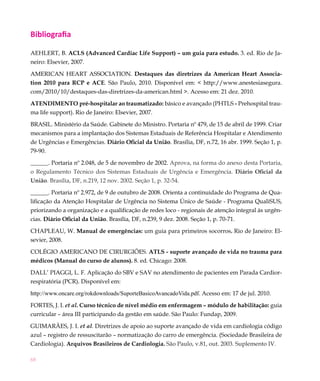 Bibliografia

AEHLERT, B. ACLS (Advanced Cardiac Life Support) – um guia para estudo. 3. ed. Rio de Ja-
neiro: Elsevier, 2007.

AMERICAN HEART ASSOCIATION. Destaques das diretrizes da American Heart Associa-
tion 2010 para RCP e ACE. São Paulo, 2010. Disponível em: < http://www.anestesiasegura.
com/2010/10/destaques-das-diretrizes-da-american.html >. Acesso em: 21 dez. 2010.

ATENDIMENTO pré-hospitalar ao traumatizado: básico e avançado (PHTLS - Prehospital trau-
ma life support). Rio de Janeiro: Elsevier, 2007.

BRASIL. Ministério da Saúde. Gabinete do Ministro. Portaria nº 479, de 15 de abril de 1999. Criar
mecanismos para a implantação dos Sistemas Estaduais de Referência Hospitalar e Atendimento
de Urgências e Emergências. Diário Oficial da União. Brasília, DF, n.72, 16 abr. 1999. Seção 1, p.
79-90.

______. Portaria nº 2.048, de 5 de novembro de 2002. Aprova, na forma do anexo desta Portaria,
o Regulamento Técnico dos Sistemas Estaduais de Urgência e Emergência. Diário Oficial da
União. Brasília, DF, n.219, 12 nov. 2002. Seção 1, p. 32-54.

______. Portaria nº 2.972, de 9 de outubro de 2008. Orienta a continuidade do Programa de Qua-
lificação da Atenção Hospitalar de Urgência no Sistema Único de Saúde - Programa QualiSUS,
priorizando a organização e a qualificação de redes loco - regionais de atenção integral às urgên-
cias. Diário Oficial da União. Brasília, DF, n.239, 9 dez. 2008. Seção 1, p. 70-71.

CHAPLEAU, W. Manual de emergências: um guia para primeiros socorros. Rio de Janeiro: El-
sevier, 2008.

COLÉGIO AMERICANO DE CIRURGIÕES. ATLS - suporte avançado de vida no trauma para
médicos (Manual do curso de alunos). 8. ed. Chicago: 2008.

DALL’ PIAGGI, L. F. Aplicação do SBV e SAV no atendimento de pacientes em Parada Cardior-
respiratória (PCR). Disponível em:

http://www.oncare.org/rokdownloads/SuporteBasicoAvancadoVida.pdf. Acesso em: 17 de jul. 2010.

FORTES, J. I. et al. Curso técnico de nível médio em enfermagem – módulo de habilitação: guia
curricular – área III participando da gestão em saúde. São Paulo: Fundap, 2009.

GUIMARÃES, J. I. et al. Diretrizes de apoio ao suporte avançado de vida em cardiologia código
azul – registro de ressuscitarão – normatização do carro de emergência. (Sociedade Brasileira de
Cardiologia). Arquivos Brasileiros de Cardiologia. São Paulo, v.81, out. 2003. Suplemento IV.

68
 