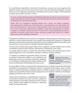 Se a insuficiência respiratória se desenvolver lentamente, a pressão nos vasos sanguíneos dos
pulmões aumenta, provocando a hipertensão pulmonar. Sem um tratamento adequado, ocasiona
danos aos vasos sanguíneos, dificultando a transferência de O2 para o sangue e sobrecarregando
o coração, provocando insuficiência cardíaca.

  Os recém-nascidos e bebês apresentam vulnerabilidade significativa para infecções virais ou bacterianas
  devido à imaturidade do sistema imunológico. Essas infecções podem evoluir para infecção generalizada,
  contribuindo para o desenvolvimento da IR.
  Muitos bebês com insuficiência respiratória hipóxica têm a doença com pulmões irregulares,
  apresentando áreas no pulmão com um bom fluxo de ar e zonas onde há pouco ou nenhum fluxo. Nas
  áreas com bom fluxo de ar, a troca de gases se realiza facilmente. Porém, nas zonas onde não há fluxo
  de ar ou este é muito pobre, a hematose não é adequada e o sangue passa pelos pulmões sem absorver
  o oxigênio e sem eliminar o dióxido de carbono. O óxido nítrico é um gás administrado aos pulmões,
  causando um aumento no fluxo local do sangue nas áreas do pulmão onde o fluxo de ar é melhor,
  favorecendo o processo fisiológico na hematose.

O diagnóstico da IR baseia-se na anamnese, investigando a história pregressa de bronquite, asma,
enfisema ou outra doença pulmonar como aquelas desencadeadas por inalações de substâncias
químicas ou relacionadas à exposição ocupacional. Associar também quadros relacionados a pul-
mão policístico, mucoviscidose ou infecção respiratória aguda grave.
O exame físico realizado pela equipe médica inclui a palpação, ausculta, inspeção com o intuito
de identificar possíveis lesões torácicas, abaulamento, afundamento, entre outros.
A condição clínica do cliente e a análise dos antecedentes familiares têm relevância para a inves-
tigação diagnóstica, como a obesidade acentuada, o diabetes e doenças cardíacas.

A avaliação do resultado da gasometria arterial, ao revelar
a presença de hipoxemia isolada ou em combinação com                              Dentre os diversos exames
hipercapnia, com ou sem acidemia, confirmará o diagnósti-                         diagnósticos, a prova de função
                                                                      pulmonar é um dos métodos
co. Os métodos de diagnóstico por imagem também contri-               frequentemente utilizado para avaliação da
buem na identificação e diferenciação por outras causas.              capacidade respiratória.

O exame objetivo reforça a suspeita de IR, particularmente se o indivíduo apresentar dificuldade
respiratória com taquicardia e polipneia; sudorese e congestão facial; cianose; sinais ausculta-
tórios de obstrução brônquica; crepitações típicas de fibrose pulmonar; dedos em baqueta de
tambor; elevação súbita de tensão arterial (retenção brusca de anidrido carbônico); obnubilação,
agitação psicomotora, pré-coma e coma.

Assim sendo, inicialmente, a oxigenoterapia em alto fluxo                          Relembre os conceitos sobre os
                                                                                   diversos padrões respiratórios
é necessária na maioria dos casos, exceto nos cuidados ao             como eupneia, bradipneia, taquipneia,
cliente portador de patologia respiratória crônica. Nesses            ortopneia e polipneia e associe com as
casos, quando recebe oxigênio em demasia, a respiração                patologias respiratórias que você já conhece.
                                                                      Em seguida, faça uma análise das múltiplas
tende a se tornar mais lenta.
                                                                      experiências profissionais com os colegas.

                                                                                                                73
 