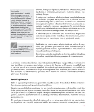 animais, fumaça de cigarros e perfumes ou odores fortes), além
(continuação)
                                         de alterações emocionais, direcionam o raciocínio clínico e sus-
Nesse procedimento, o paciente
é incentivado a promover uma
                                         peita da doença.
inspiração profunda e, ao expirar, os    O tratamento consiste na administração de brondilatadores por
diversos parâmetros são avaliados.
O teste possibilita classificar os
                                         via inalatória, que pode ser repetida a cada 20 minutos para alí-
distúrbios ventilatórios (restritivos,   vio do broncoespasmo. A medicação recomendada é o fenoterol
obstrutivos ou mistos) e quantificar     e seus principais efeitos colaterais são tremores, taquicardia, an-
os resultados encontrados, conforme      siedade, palpitações e possível hipocalemia. Na impossibilidade
a gravidade do distúrbio (leve,
moderado ou severo). A indicação         de utilizar a via inalatória, recomenda-se a administração via pa-
do exame estende-se também para          renteral (mais utilizada em pacientes em estado crítico).
a área de saúde ocupacional, na
avaliação dos trabalhadores expostos     A administração de corticóides para a diminuição do processo
aos riscos ambientais como poeiras,      inflamatório pode auxiliar na redução das internações e, conse-
névoas e aerossóis.                      quentemente, em menor custo para os serviços de saúde.


                                         Evidências em estudo com a administração de sulfato de mag-
            Conheça mais sobre as        nésio para pacientes portadores de asma demonstram que a
            possibilidades de
                                         hipermagnesemia aumenta a possibilidade de relaxamento da
tratamento em http://www.incor.usp.
br/sites/webincor/videos/asma-           musculatura lisa dos brônquios.
dpoc/index.html.
                                         Em crianças, além das medicações já descritas, a administração de
                                         adrenalina inalatória é utilizada para casos de broncoespasmo.


A avaliação contínua deve incluir a ausculta pulmonar feita pela equipe médica ou enfermeiro,
que identifica a presença ou ausência de obstrução do fluxo de ar. Observe a capacidade que
o paciente tem de se comunicar devido à alteração do padrão respiratório; a necessidade do
paciente quanto a postura corporal que assume para facilitar a respiração; o uso de muscula-
tura acessória e o estado mental, que varia desde normal até confuso e sonolento conforme a
gravidade da doença.


Embolia pulmonar
Entre os agravos respiratórios que apresentam elevados índices de morbidade destaca-se a embo-
lia pulmonar, que acomete principalmente os idosos.
Geralmente, um êmbolo é constituído por um coágulo sanguíneo, mas pode também existir êm-
bolos gordurosos, de líquido amniótico, da medula óssea, um fragmento de tumor ou uma bolha
de ar que se desloca do ponto de origem e atinge a corrente sanguínea até obstruir um vaso san-
guíneo. A embolia pulmonar consiste na obstrução repentina de uma artéria pulmonar causada
por um êmbolo.
De modo geral, as artérias não obstruídas podem enviar sangue suficiente até a zona afeta-
da do pulmão para impedir a morte do tecido. No entanto, em caso de obstrução de grandes
                                                                                                          75
 