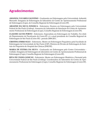 Agradecimentos
Amanda Tavares Faustino - Graduanda em Enfermagem pela Universidade Anhembi
Morumbi. Estagiária de Enfermagem do laboratório do Centro de Aprimoramento Profissional
de Enfermagem (Cape), do Conselho Regional de Enfermagem (Coren-SP).
Ariadne da Silva Fonseca - Enfermeira. Doutora em Enfermagem pela Universidade
Federal de São Paulo (Unifesp). Assessora do Laboratório de Simulação do Centro de Aprimora-
mento Profissional de Enfermagem (Cape), Conselho Regional de Enfermagem (Coren-SP).
Claudio Alves Porto - Enfermeiro. Especialista em Enfermagem do Trabalho. Foi chefe
do Departamento de Fiscalização do Coren-SP e é o atual presidente do Conselho Regional de
Enfermagem de São Paulo (Coren–SP) - período 2008-2011.
Cristina Emiko Igui – Enfermeira. Mestre em Enfermagem Psiquiátrica pela Faculdade de
Enfermagem da Universidade de São Paulo (USP). Diretora da Divisão de Enfermagem do Insti-
tuto de Psiquiatria do Hospital das Clínicas (FMUSP).
Maria de Fátima da Silva - Graduanda em Enfermagem pelo Centro Universitário -
UniItalo. Estagiária de Enfermagem do laboratório do Centro de Aprimoramento Profissional de
Enfermagem (Cape), Conselho Regional de Enfermagem (Coren-SP).
Rita de Cássia Janicas - Enfermeira. Mestre em Enfermagem Obstétrica e Neonatal pela
Universidade Federal de São Paulo (Unifesp). Coordenadora do laboratório do Centro de Apri-
moramento Profissional de Enfermagem (Cape), Conselho Regional de Enfermagem (Coren-SP).




6
 