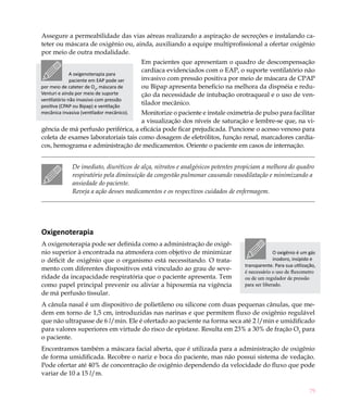 Assegure a permeabilidade das vias aéreas realizando a aspiração de secreções e instalando ca-
teter ou máscara de oxigênio ou, ainda, auxiliando a equipe multiprofissional a ofertar oxigênio
por meio de outra modalidade.
                                           Em pacientes que apresentam o quadro de descompensação
                                           cardíaca evidenciados com o EAP, o suporte ventilatório não
              A oxigenoterapia para
              paciente em EAP pode ser     invasivo com pressão positiva por meio de máscara de CPAP
por meio de cateter de O2, máscara de      ou Bipap apresenta beneficio na melhora da dispnéia e redu-
Venturi e ainda por meio de suporte        ção da necessidade de intubação orotraqueal e o uso de ven-
ventilatório não invasivo com pressão
positiva (CPAP ou Bipap) e ventilação
                                           tilador mecânico.
                                     Monitorize o paciente e instale oximetria de pulso para facilitar
mecânica invasiva (ventilador mecânico).
                                     a visualização dos níveis de saturação e lembre-se que, na vi-
gência de má perfusão periférica, a eficácia pode ficar prejudicada. Puncione o acesso venoso para
coleta de exames laboratoriais tais como dosagem de eletrólitos, função renal, marcadores cardía-
cos, hemograma e administração de medicamentos. Oriente o paciente em casos de internação.


              De imediato, diuréticos de alça, nitratos e analgésicos potentes propiciam a melhora do quadro
              respiratório pela diminuição da congestão pulmonar causando vasodilatação e minimizando a
              ansiedade do paciente.
              Reveja a ação desses medicamentos e os respectivos cuidados de enfermagem.




Oxigenoterapia	
A oxigenoterapia pode ser definida como a administração de oxigê-
nio superior à encontrada na atmosfera com objetivo de minimizar                               O oxigênio é um gás
o déficit de oxigênio que o organismo está necessitando. O trata-                              inodoro, insípido e
                                                                                 transparente. Para sua utilização,
mento com diferentes dispositivos está vinculado ao grau de seve-                é necessário o uso de fluxometro
ridade da incapacidade respiratória que o paciente apresenta. Tem                ou de um regulador de pressão
como papel principal prevenir ou aliviar a hipoxemia na vigência                 para ser liberado.
de má perfusão tissular.
A cânula nasal é um dispositivo de polietileno ou silicone com duas pequenas cânulas, que me-
dem em torno de 1,5 cm, introduzidas nas narinas e que permitem fluxo de oxigênio regulável
que não ultrapasse de 6 l/min. Ele é ofertado ao paciente na forma seca até 2 l/min e umidificado
para valores superiores em virtude do risco de epistaxe. Resulta em 23% a 30% de fração O2 para
o paciente.
Encontramos também a máscara facial aberta, que é utilizada para a administração de oxigênio
de forma umidificada. Recobre o nariz e boca do paciente, mas não possui sistema de vedação.
Pode ofertar até 40% de concentração de oxigênio dependendo da velocidade do fluxo que pode
variar de 10 a 15 l/m.

                                                                                                                79
 