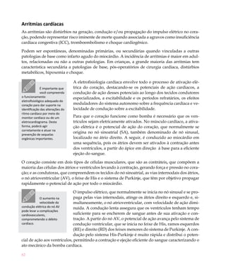 Arritmias cardíacas
As arritmias são distúrbios na geração, condução e/ou propagação do impulso elétrico no cora-
ção, podendo representar risco iminente de morte quando associada a agravos como insuficiência
cardíaca congestiva (ICC), tromboembolismo e choque cardiogênico.

Podem ser espontâneas, denominadas primárias, ou secundárias quando vinculadas a outras
patologias de base como infarto agudo do miocárdio. A incidência de arritmias é maior em adul-
tos, relacionadas ou não a outras patologias. Em crianças, a grande maioria das arritmias tem
característica secundária a patologias de base, pós-operatórios de cirurgia cardíaca, distúrbios
metabólicos, hipoxemia e choque.

                                  A eletrofisiologia cardíaca envolve todo o processo de ativação elé-
              É importante que    trica do coração, destacando-se os potenciais de ação cardiacos, a
              você compreenda     condução de ação desses potenciais ao longo dos tecidos condutores
o funcionamento                   especializados, a excitabilidade e os períodos refratários, os efeitos
eletrofisiológico adequado do
coração para dar suporte na       moduladores do sistema autonomo sobre a frequência cardíaca e ve-
identificação das alterações do   locidade de condução sobre a excitabilidade.
ritmo cardíaco por meio do
monitor cardíaco ou de um         Para que o coração funcione como bomba é necessário que os ven-
eletrocardiograma. Desta          trículos sejam eletricamente ativados. No músculo cardíaco, a ativa-
forma, poderá agir                ção elétrica é o potencial de ação do coração, que normalmente se
corretamente e atuar na
prevenção de sequelas
                                  origina no nó sinoatrial (SA), também denominado de nó sinusal,
orgânicas importantes.            localizado no átrio direito. A seguir, é conduzido ao miocárdio em
                                  uma sequência, pois os átrios devem ser ativados à contração antes
                                  dos ventrículos, a partir do ápice em direção à base para a eficiente
                                  ejeção do sangue.

O coração consiste em dois tipos de células musculares, que são as contráteis, que compõem a
maioria das células dos átrios e ventrículos levando à contração, gerando força e pressão no cora-
ção; e as condutoras, que compreendem os tecidos do nó sinoatrial, as vias internodais dos átrios,
o nó atrioventricular (AV), o feixe de His e o sistema de Purkinje, que têm por objetivo propagar
rapidamente o potencial de ação por todo o miocárdio.

                              O impulso elétrico, que normalmente se inicia no nó sinusal e se pro-
             O aumento na     paga pelas vias internodais, atinge os átrios direito e esquerdo e, si-
             velocidade da    multaneamente, o nó atrioventricular, com velocidade de ação dimi-
condução elétrica do nó AV    nuída. A condução lenta assegura que os ventrículos tenham tempo
pode levar a complicações
cardiovasculares,             suficiente para se encherem de sangue antes de sua ativação e con-
comprometendo o débito        tração. A partir do nó AV, o potencial de ação avança pelo sistema de
cardíaco.                     condução ventricular, que se inicia no feixe de His, ramos esquerdos
                              (RE) e direito (RD) dos feixes menores do sistema de Purkinje. A con-
                              dução pelo sistema His-Purkinje é muito rápida e distribui o poten-
cial de ação aos ventrículos, permitindo a contração e ejeção eficiente do sangue caracterizando o
ato mecânico da bomba cardíaca.

82
 