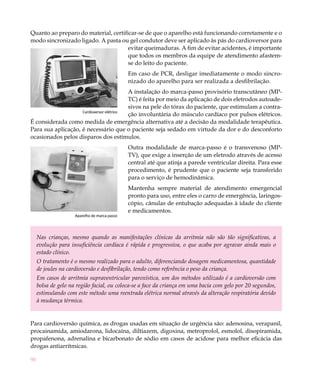 Quanto ao preparo do material, certificar-se de que o aparelho está funcionando corretamente e o
modo sincronizado ligado. A pasta ou gel condutor deve ser aplicado às pás do cardioversor para
                                      evitar queimaduras. A fim de evitar acidentes, é importante
                                      que todos os membros da equipe de atendimento afastem-
                                      se do leito do paciente.
                                               Em caso de PCR, desligar imediatamente o modo sincro-
                                               nizado do aparelho para ser realizada a desfibrilação.
                                          A instalação do marca-passo provisório transcutâneo (MP-
                                          TC) é feita por meio da aplicação de dois eletrodos autoade-
                                          sivos na pele do tórax do paciente, que estimulam a contra-
                    Cardioversor elétrico
                                          ção involuntária do músculo cardíaco por pulsos elétricos.
É considerada como medida de emergência alternativa até a decisão da modalidade terapêutica.
Para sua aplicação, é necessário que o paciente seja sedado em virtude da dor e do desconforto
ocasionados pelos disparos dos estímulos.
                                               Outra modalidade de marca-passo é o transvenoso (MP-
                                               TV), que exige a inserção de um eletrodo através de acesso
                                               central até que atinja a parede ventricular direita. Para esse
                                               procedimento, é prudente que o paciente seja transferido
                                               para o serviço de hemodinâmica.
                                               Mantenha sempre material de atendimento emergencial
                                               pronto para uso, entre eles o carro de emergência, laringos-
                                               cópio, cânulas de entubação adequadas à idade do cliente
                                               e medicamentos.
                     Aparelho de marca-passo




     Nas crianças, mesmo quando as manifestações clínicas da arritmia não são tão significativas, a
     evolução para insuficiência cardíaca é rápida e progressiva, o que acaba por agravar ainda mais o
     estado clínico.
     O tratamento é o mesmo realizado para o adulto, diferenciando dosagem medicamentosa, quantidade
     de joules na cardioversão e desfibrilação, tendo como referência o peso da criança.
     Em casos de arritmia supraventricular paroxística, um dos métodos utilizado é a cardioversão com
     bolsa de gelo na região facial, ou coloca-se a face da criança em uma bacia com gelo por 20 segundos,
     estimulando com este método uma reentrada elétrica normal através da alteração respiratória devido
     à mudança térmica.


Para cardioversão química, as drogas usadas em situação de urgência são: adenosina, verapanil,
procainamida, amiodarona, lidocaína, diltiazem, digoxina, metroprolol, esmolol, disopiramida,
propafenona, adrenalina e bicarbonato de sódio em casos de acidose para melhor eficácia das
drogas antiarrítmicas.

90
 