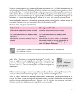 Portanto, a magnitude do risco para as síndromes coronarianas está vinculada principalmente ao
estilo de vida do indivíduo. Mudanças de hábitos que incorporem a alimentação saudável, prática
de atividade física e o controle de patologias pré-existentes, como o diabetes e a hipertensão arte-
rial sistêmica, devem ser estimuladas e acompanhadas pelos profissionais da área da saúde para
promover a adesão e sensibilização da população. Essas orientações fazem parte do programa do
Ministério da Saúde como estratégias para minimizar os riscos das doenças cardiovasculares.
São consideradas síndromes coronarianas agudas a angina instável (AI) e o infarto agudo do
miocárdio (IAM), com ou sem supradesnivelamento do seguimento ST.
Possuem como principais características:

 Angina Instável                                     Infarto Agudo do Miocárdio
 Suboclusão de uma artéria ou ramo de coronária      Oclusão de uma artéria ou ramo de coronária


 Dor ou desconforto torácico ou referência de dor    Dor ou desconforto torácico ou referência de dor
 equivalente                                         equivalente
 Intensidade da dor: variável, em torno de 10 a 20   Intensidade da dor variável, contínua ou intermitente
 minutos                                             com duração maior de 10 minutos, acompanhada de
                                                     sintomatologia mais agressiva a debilidade orgânica e
                                                     ainda difícil regredir com analgesia



            Pesquise sobre a incidência de síndromes coronarianas agudas em seu município.
            Peça auxílio ao professor.




A dor típica é descrita como sendo uma dor do tipo “opressão” e tem
início na região retroesternal, podendo se irradiar para membro su-                               Para melhor
perior esquerdo e região cervical, atingindo a região mandibular. Em                              compreensão
                                                                                     sobre a dor, estude o texto
situações como essa, tome medidas rápidas de acordo com o protocolo                  O Manejo da Dor em
institucional.                                                                       Urgência e Emergência.



Indivíduos da raça negra, portadores de diabetes melito, mulheres e idosos podem apresentar o
evento isquêmico sem sintomatologia típica, ou seja, sem desconforto precordial.
Além da queixa dolorosa em opressão, as síndromes coronarianas vêm acompanhadas de al-
teração do estado mental, perfusão periférica diminuída, estertores, hipotensão arterial, estase
jugular, náuseas, palpitações, sudorese e algumas vezes de síncope, que pode estar associada a
arritmias complexas, sinalizando dano significativo ao miocárdio.




                                                                                                                   95
 