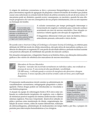 A origem da síndrome coronariana se deve a processos fisiopatológicos como a formação de
placa ateromatosa seguida de agregação de plaquetas e desenvolvimento de trombos que podem
causar uma suboclusão ou oclusão total do lúmen da artéria coronária ou de um de seus ramos. O
mecanismo pode ser dinâmico, quando ocorre vasoespasmo, ou mecânico, quando há uma obs-
trução progressiva do vaso em consequência de seu próprio estreitamento, com ou sem espasmo
ou formação de trombo.

                                         A oclusão coronariana por tempo prolongado interrompe o
              É recomendado pelas        fornecimento de oxigênio e nutrientes para o músculo cardíaco
              diretrizes AHA p/ RCP e    acarretando em área de necrose miocárdica. Essa situação ca-
ACE/2010 a realização de ECG com 12
eletrodos no atendimento pré-            racteriza o infarto agudo com elevação do segmento ST.
hospitalar, com transmissão de           O diagnóstico diferencial é feito por meio da história clínica e
interpretação médica podendo facilitar
a triagem para hospital específico.      antecedentes pessoais, enfocando o início da dor.


De acordo com o American College of Cardiology e a European Society of Cardiology, os critérios para
definição de IAM são morte de células miocárdicas, elevação sérica de marcadores cardíacos, evi-
dências de alterações no segmento ST com perda da atividade elétrica e perfusão tecidual ausente
com possíveis alterações de mobilidade das paredes do músculo cardíaco.
Em situações emergenciais, o diagnóstico baseia-se na história clínica, nas alterações eletrocardio-
gráficas e dos valores de referência dos marcadores de necrose miocárdica.


             Marcadores de Necrose Miocárdica
             Troponina - marcador não encontrado normalmente em indivíduos sadios, mas verificado na
             presença de necrose. É uma enzima de alta especificidade e sensibilidade.
             CK-MB massa - é utilizada quando os serviços de emergência não oferecerem a dosagem
             de troponina. É menos específica, feita de forma seriada a cada seis horas, para confirmação
             diagnóstica.


O tratamento medicamentoso inicial consiste na administração de
vasodilatadores coronarianos, antiagregante plaquetário e antico-                            Faça uma revisão
agulante. Outras drogas podem ser introduzidas ou vinculadas a                               dos principais
sua história pregressa.                                                        grupos farmacológicos utilizados
                                                                               na emergência, acrescentando os
A atuação da equipe de enfermagem frente à SCA deve estar em-                  nitratos, trombolíticos,
basada no conhecimento terapêutico de urgência, com o objetivo                 analgésicos potentes e outros
de minimizar possívei seqüelas do sistema cardiovascular e demais              coadjuvantes como diuréticos,
                                                                               anti-hipertensivos, antiarrítmicos,
sistemas orgânicos. Para isso é importante desenvolver atitudes rá-            entre outros. Peça ajuda ao
pidas e precisas como monitoração do cliente, oxigenoterapia, ins-             professor.
talação de acesso venoso, coleta de exames laboratoriais, realização
do eletrocardiograma, administração de medicamentos em tempo hábil e, por fim, o preparo do
paciente para intervenções hemodinâmicas e/ou cirúrgicas.
96
 