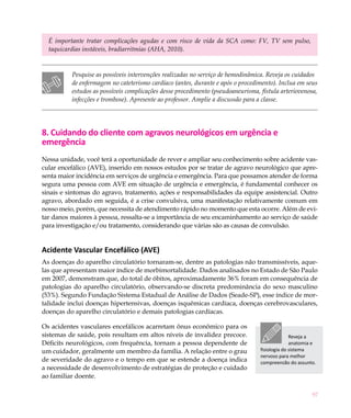 É importante tratar complicações agudas e com risco de vida da SCA como: FV, TV sem pulso,
  taquicardias instáveis, bradiarritmias (AHA, 2010).


          Pesquise as possíveis intervenções realizadas no serviço de hemodinâmica. Reveja os cuidados
          de enfermagem no cateterismo cardíaco (antes, durante e após o procedimento). Inclua em seus
          estudos as possíveis complicações desse procedimento (pseudoaneurisma, fístula arteriovenosa,
          infecções e trombose). Apresente ao professor. Amplie a discussão para a classe.




8. Cuidando do cliente com agravos neurológicos em urgência e
emergência
Nessa unidade, você terá a oportunidade de rever e ampliar seu conhecimento sobre acidente vas-
cular encefálico (AVE), inserido em nossos estudos por se tratar de agravo neurológico que apre-
senta maior incidência em serviços de urgência e emergência. Para que possamos atender de forma
segura uma pessoa com AVE em situação de urgência e emergência, é fundamental conhecer os
sinais e sintomas do agravo, tratamento, ações e responsabilidades da equipe assistencial. Outro
agravo, abordado em seguida, é a crise convulsiva, uma manifestação relativamente comum em
nosso meio, porém, que necessita de atendimento rápido no momento que esta ocorre. Além de evi-
tar danos maiores à pessoa, ressalta-se a importância de seu encaminhamento ao serviço de saúde
para investigação e/ou tratamento, considerando que várias são as causas de convulsão.


Acidente Vascular Encefálico (AVE)
As doenças do aparelho circulatório tornaram-se, dentre as patologias não transmissíveis, aque-
las que apresentam maior índice de morbimortalidade. Dados analisados no Estado de São Paulo
em 2007, demonstram que, do total de óbitos, aproximadamente 36% foram em consequência de
patologias do aparelho circulatório, observando-se discreta predominância do sexo masculino
(53%). Segundo Fundação Sistema Estadual de Análise de Dados (Seade-SP), esse índice de mor-
talidade inclui doenças hipertensivas, doenças isquêmicas cardíaca, doenças cerebrovasculares,
doenças do aparelho circulatório e demais patologias cardíacas.

Os acidentes vasculares encefálicos acarretam ônus econômico para os
sistemas de saúde, pois resultam em altos níveis de invalidez precoce.                         Reveja a
Déficits neurológicos, com frequência, tornam a pessoa dependente de                           anatomia e
um cuidador, geralmente um membro da família. A relação entre o grau             fisiologia do sistema
                                                                                 nervoso para melhor
de severidade do agravo e o tempo em que se estende a doença indica              compreensão do assunto.
a necessidade de desenvolvimento de estratégias de proteção e cuidado
ao familiar doente.

                                                                                                       97
 