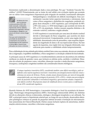 98
Iniciaremos explicando a denominação dada a essa patologia. Por que “Acidente Vascular En-
cefálico” (AVE)? Primeiramente, por se tratar de mal súbito com evolução rápida que acomete
um ou vários vasos sanguíneos responsáveis pela irrigação do encéfalo, ocasionando alterações
histopatológicas e resultando em déficits neurológicos. Esse aco-
metimento vascular inclui aspectos funcionais e estruturais, bem
como o fluxo sanguíneo e distúrbios de coagulação, podendo ori-
ginar duas situações: o AVE isquêmico, que corresponde de 80%
a 85% dos casos, e o AVE hemorrágico, que acomete em torno de
10% a 15% da população. Ambos causam sequelas distintas e de
extensão variável, conforme a região afetada.
O AVE isquêmico é caracterizado por uma área de infarto cerebral
devido à interrupção do fluxo sanguíneo, que acarreta em dano
estrutural irreversível. Conjuntamente, ocorre uma região de ins-
tabilidade, denominada zona de penumbra, cujas sequelas depen-
derão da magnitude do dano e de sua repercussão futura. Na fase
aguda da isquemia, essa região tem sua irrigação diminuída, mas
suficiente para manter a viabilidade celular temporariamente.
Para a delimitação da área afetada pelo infarto cerebral, bem como sua extensão, devem ser considera-
das a oxigenação, o equilíbrio metabólico, o fluxo sanguíneo e a circulação colateral do local afetado.
A principal causa do AVE isquêmico é o tromboembolismo arterial em decorrência de embolias
cardíacas ou ainda de grandes vasos, que incluem as artérias aorta, carótida e vertebrais. Situa-
ções de oclusão de pequenos vasos, vasculites, dissecção vascular e ainda discrasias sanguíneas,
enxaqueca, cardiopatias congênitas também são considerados fatores etiológicos.
O ataque isquêmico transitório (AIT), considerado também como déficit neurológico, pode ser
definido como injúria isquêmica reversível e transitória com desaparecimento total dos sinais e
sintomas em menos de 24 horas. Porém, estudos atuais demonstraram, por meio de tomografia
computadorizada, que uma porcentagem de pacientes (15% a 20%), e ainda uma porcentagem
maior de pacientes submetidos à ressonância magnética, apresentaram achados compatíveis
com infarto cerebral. Há propostas atuais de redefinição desses eventos para a confirmação
de um AVE considerado isquêmico.
Quando falamos do AVE hemorrágico, é necessário distinguir o local da ocorrência da hemor-
ragia. Hemorragia intraparenquimatosa (HIP) e hemorragia subaracnóide (HSA) são distintas
devido às alterações clínicas evidenciadas, etiologia e abordagem terapêutica a ser utilizada. Na
HIP, a principal causa é a hipertensão arterial que, ao longo de sua evolução, desencadeia altera-
ções patológicas crônicas na parede de pequenas artérias levando à formação de microaneuris-
mas (aneurismas de Charcot-Bouchard). Outras causas incluem ruptura de aneurismas, malfor-
mações arteriovenosas, vasculites e discrasias sanguíneas.
Os fatores de risco
para as doenças
cerebrovasculares (DCV) são
idade avançada, cardiopatias,
hipertensão arterial, diabetes,
distúrbios da coagulação, doenças
hematológicas, tabagismo, uso
abusivo de álcool e outras drogas
ilícitas.
Para que você compreenda a
prioridade do atendimento,
é importante uma revisão da
fisiopatologia do AVE isquêmico
e hemorrágico. Associe essas
alterações aos sinais e sintomas.
 