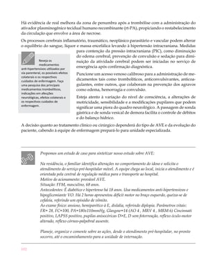 102
Há evidência de real melhora da zona de penumbra após a trombólise com a administração do
ativador plasminogênico tecidual humano recombinante (rt-PA), propiciando o restabelecimento
da circulação que envolve a área de necrose.
Os processos cerebrais inflamatório, traumático, neoplásico parasitário e vascular podem alterar
o equilíbrio do sangue, líquor e massa encefálica levando à hipertensão intracraniana. Medidas
para contenção da pressão intracraniana (PIC), como diminuição
do edema cerebral, prevenção de convulsão e sedação para dimi-
nuição da atividade cerebral podem ser iniciadas no serviço de
emergência após confirmação diagnóstica.
Puncione um acesso venoso calibroso para a administração de me-
dicamentos tais como trombolíticos, anticonvulsivantes, anticoa-
gulantes, entre outros, que colaboram na prevenção dos agravos
como edema, hemorragia e convulsão.
Esteja atento à variação do nível de consciência, a alterações de
motricidade, sensibilidade e a modificações pupilares que podem
significar uma piora do quadro neurológico. A passagem de sonda
gástrica e de sonda vesical de demora facilita o controle de débitos
e do balanço hídrico.
A decisão quanto ao tratamento clínico ou cirúrgico dependerá do tipo de AVE e da evolução do
paciente, cabendo à equipe de enfermagem prepará-lo para unidade especializada.
Propomos um estudo de caso para sintetizar nosso estudo sobre AVE:
Na residência, o familiar identifica alterações no comportamento do idoso e solicita o
atendimento do serviço pré-hospitalar móvel. A equipe chega ao local, inicia o atendimento e é
orientada pela central de regulação médica para o transporte ao hospital.
Motivo do acionamento: provável AVE.
Situação: FFM, masculino, 68 anos.
Antecedentes: É diabético e hipertenso há 18 anos. Usa medicamentos anti-hipertensivos e
hipoglicemiante VO. Há 2 horas apresentou déficit motor no braço esquerdo, queixa-se de
cefaleia, referindo um episódio de vômito.
Ao exame físico: ansioso, hemiparético à E, dislalia, referindo diplopia. Parâmetros vitais:
FR= 28, FC=100, PA=180x110mmHg, Glasgow=14 (AO 4 , MRV 4 , MRM 6) Cincinnati
positivo, LAPSS positivo, pupilas anisocóricas D>E, D sem fotorreação, reflexo óculo-motor
alterado, reflexo córneo-palpebral ausente.
Planeje, organize e comente sobre as ações, desde o atendimento pré-hospitalar, no pronto
socorro, até o encaminhamento para a unidade de internação.
Reveja os
medicamentos
anti-hipertensivos utilizados por
via parenteral, os possíveis efeitos
colaterais e os respectivos
cuidados de enfermagem. Faça
uma pesquisa dos principais
medicamentos trombolíticos,
indicações em afecções
neurológicas, efeitos colaterais e
os respectivos cuidados de
enfermagem.
 