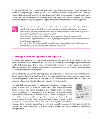 105
A convulsão ainda é vista por muitos leigos, e até por profissionais da área da saúde, com precon-
ceito que carrega consigo a desinformação e falta de conhecimento. Culturalmente, essa patologia
é encarada como algo transmissível e, portanto, passível de contaminação principalmente com a
“baba”. Somente com educação da população é que esse paradigma pode ser mudado. Um cuidado
humanizado prestado por você garante ao paciente uma assistência livre de constrangimento.
O risco de quedas é um dos indicadores de qualidade da assistência de enfermagem. Debata em
sala de aula, com a mediação do professor, quais são as medidas utilizadas em seus locais de
trabalho para prevenir queda de paciente e o que é feito quando o acidente ocorre. O que você
acrescentaria para diminuir o índice de quedas?
Além da queda, os pacientes neurológicos podem apresentar úlcera de pressão devido à
imobilidade e à longa permanência no leito. A flebite pode surgir devido ao uso de medicamentos
irritantes em veia periférica.
Procure na Área III. Fundamentando à assistência segura ao paciente, e faça a leitura do texto
Prevenindo o Risco de Lesão ao Cliente no Processo de Cuidar.
9. Manejo da dor em urgência e emergência
O que nos leva a desenvolver esse tema é acreditar que não sentir dor é um direito do paciente
e que essa manifestação necessita ser valorizada, monitorada e cuidada pelos profissionais de
saúde, de tal forma que o doente possa se sentir o mais confortável possível mesmo em situações
adversas. Podemos dizer, apesar de causar certo constrangimento, que ignorar a dor e não tratá-
la se configura em um ato iatrogênico.
Para o adequado cuidado de enfermagem ao paciente com dor é fundamental o conhecimento
de sua fisiopatologia, sua classificação e as diversas possibilidades de tratamento. Antes disso,
porém, você precisa saber como os conceitos de dor foram se formando histórica, social e cultu-
ralmente e fazer uma reflexão sobre seus próprios conceitos de dor.
Nas sociedades antigas, a dor era vista como invasão do corpo por maus
espíritos, sendo uma punição dos deuses. Na Grécia antiga, os filósofos
diziam ser a dor uma paixão do espírito, uma emoção sentida no coração.
Para o catolicismo e protestantismo, a dor também era vontade divina,
considerada como evento do destino, associada à ideia de vingança. A dor
foi considerada como sendo uma questão do espírito ou da alma durante
mais de dois mil anos e talvez isto tenha retardado os estudos científi-
cos sobre o assunto. Foi no século XVII que os fisiologistas começaram a
estudar a dor e passaram a conceituá-la como uma sensação. Devemos lembrar que sensação é o
processo pelo qual um estímulo externo ou interno provoca uma reação específica, produzindo
uma percepção.
E para
você, o
que é dor?
Você considera a dor
uma emoção ou uma
sensação?
 