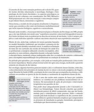 106
O conceito de dor como sensação perdurou até o século XX, quan-
do muitas dúvidas relacionadas à neurologia, fisiologia e fisio-
patologia da dor foram elucidadas e os aspectos psicológicos ou
reativos da dor voltaram a ser considerados. Em 1965, Melzack e
Wall propuseram ser a dor uma sensação e uma emoção compos-
ta por fatores físicos, emocionais e cognitivos.
Dessa forma, o modelo de dor proposto atualmente é o biopsicos-
social, que considera a dor como um fenômeno multidimensional
que inclui aspectos biológicos, cognitivos e socioculturais.
Baseado neste modelo, a Associação Internacional para os Estudos da Dor (Iasp), em 1986, propôs
que a dor seja definida com sendo uma “experiência sensorial e emocional desagradável associa-
da à lesões teciduais reais ou potenciais ou descrita em termos de tais lesões. A dor é sempre sub-
jetiva e cada indivíduo aprende a utilizar este termo através de suas experiências anteriores”.
Muitos de nós, ainda hoje, cuidamos de nossos pacientes baseados
no modelo biomédico tradicional, que reconhece a presença de dor
somente quando identifica uma lesão visível. A ausência ou limitação
do tema dor nos currículos das escolas de formação em saúde leva
os profissionais a manejá-la utilizando conceitos incompletos, ultra-
passados, às vezes errôneos, adquiridos durante a educação familiar
e educação básica, mantendo crenças inadequadas sobre dor e os métodos de controle e colaborando
para a incompleta responsabilização dos profissionais na condução do tratamento.
No período pós-operatório, por exemplo, a dor pode ser tratada pelos profissionais como evento
de menor importância. Muitos acham normal sentir dor após uma cirurgia, medicando o paciente
somente em situação de dor intensa.
Em oncologia, algumas barreiras parecem manter a dor e o sofrimento desses doentes, entre elas,
o desconhecimento dos princípios do manejo da dor no câncer e da escada analgésica da Organi-
zação Mundial da Saúde (OMS), a aceitação da dor como fato que acompanha essa doença, a difi-
culdade em acreditar na queixa de dor do doente e o sentimento de impotência diante da dor.
A dor é uma das razões mais comuns de busca por cuidados
médicos e se constitui em um problema socioeconômico de re-
levância. Há necessidade de ações de prevenção e intervenções
terapêuticas nas questões de dor.
Para poder atuar adequadamente perante a dor é necessário co-
nhecer sua fisiopatologia. Vamos discutir conceitos que podem
inicialmente parecer de difícil compreensão, mas que são funda-
mentais para o entendimento desse processo. Entre o estímulo
causado pela lesão tecidual e a experiência de dor, ocorrem fenô-
menos elétricos e químicos bastante complexos que compreendem
os processos de transdução ou geração, transmissão, percepção e
modulação que descreveremos a seguir.
Cognitivo – relativo
ao conhecimento,
algo que envolve atenção,
percepção, memória.
Cognição – podemos dizer que é
a forma como o cérebro percebe,
aprende, recorda e pensa sobre
toda informação captada através
dos cinco sentidos.
Quando o paciente
refere dor, você
valoriza essa queixa? Você consegue
perceber todos os aspectos
envolvidos nessa manifestação?
Você, como técnico de
enfermagem, já viveu
situações como essas?
“Senhor Valter, eu já dei a
medicação prescrita. Não posso
fazer mais nada pelo senhor. Não é
minha culpa. Fale com o seu médico
para deixar mais remédio prescrito.”
“O senhor fez uma cirurgia, não
queria que doesse?”
“Dona Maria, para a senhora se
recuperar precisa caminhar, mesmo
que sinta dor.”
 