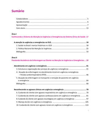 9
Sumário
Colaboradores ...................................................................................................................... 5
Agradecimentos ................................................................................................................... 6
Apresentação ....................................................................................................................... 7
Caro aluno........................................................................................................................... 13
Área I	
Conhecendo o Sistema de Atenção às Urgências e Emergências do Sistema Único de Saúde.. 17
A atenção às urgências e emergências no SUS................................................................... 18
1. Saúde no Brasil: marcos históricos e o SUS .................................................................... 18
2. Política Nacional de Atenção às Urgências...................................................................... 25
Bibliografia.......................................................................................................................... 33
Área II
Prestando Assistência de Enfermagem ao Cliente na Atenção às Urgências e Emergências..... 39
Atendimento em urgência e emergência........................................................................... 41
3. Estrutura e organização dos serviços de urgência e emergência ................................... 41
4. Atuação da enfermagem no atendimento inicial em urgência e emergência
– Parada cardiorrespiratória (PCR)................................................................................ 46
5. Atuação da enfermagem no transporte e remoção de paciente em urgência
e emergência................................................................................................................... 64
Bibliografia.......................................................................................................................... 68
Reconhecendo os agravos clínicos em urgência e emergência .......................................... 70
6. Cuidando do cliente com agravos respiratórios em urgência e emergência .................. 70
7. Cuidando do cliente com agravos cardiovasculares em urgência e emergência ............ 81
8. Cuidando do cliente com agravos neurológicos em urgência e emergência ....................... 97
9. Manejo da dor em urgência e emergência .................................................................. 105
10. Cuidando do cliente com agravos renais em urgência e emergência ........................ 114
 