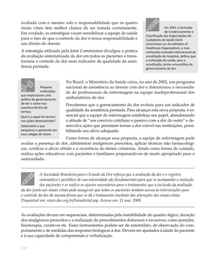 110
avaliada com o mesmo zelo e responsabilidade que os quatro
sinais vitais têm melhor chance de ser tratada corretamente.
Em verdade, as estratégias visam sensibilizar a equipe de saúde
para o fato de que o controle da dor é nossa responsabilidade e
um direito do doente.
A estratégia utilizada pela Joint Commission divulgou a prática
da avaliação sistematizada da dor em todos os pacientes e trans-
formou o controle da dor num indicador de qualidade da assis-
tência prestada.
No Brasil, o Ministério da Saúde criou, no ano de 2002, um programa
nacional de assistência ao doente com dor e determinou a necessida-
de de profissionais de enfermagem na equipe multiprofissional dos
ambulatórios de dor.
Percebemos que o gerenciamento da dor evoluiu para um indicador de
qualidade da assistência prestada. Para alcançar esta nova proposta, é es-
sencial que a equipe de enfermagem estabeleça seu papel, abandonando
a atitude de “um convívio cotidiano e passivo com a dor do outro” e de-
senvolva ações que permitam tornar a dor visível nas instituições, possi-
bilitando seu alívio adequado.
Como forma de alcançar essa proposta, a equipe de enfermagem pode
avaliar a presença de dor, administrar analgésicos prescritos, aplicar técnicas não farmacológi-
cas, verificar o alívio obtido e a ocorrência de efeitos colaterais. Ainda como forma de cuidado,
realiza ações educativas com pacientes e familiares preparando-os de modo apropriado para o
autocuidado.
A Sociedade Brasileira para o Estudo da Dor reforça que a avaliação da dor e o registro
sistemático e periódico de sua intensidade são fundamentais para que se acompanhe a evolução
dos pacientes e se realize os ajustes necessários para o tratamento; que a inclusão da avaliação
da dor junto aos sinais vitais pode assegurar que todos os pacientes tenham acesso às intervenções para
o controle da dor da mesma forma que se dá o tratamento imediato das alterações dos sinais vitais.
Disponível em: www.dor.org.br/5sinalvital.asp. Acesso em: 11 mai. 2009.
As avaliações devem ser sequenciais, determinadas pela instabilidade do quadro álgico, duração
dos analgésicos prescritos e a realização de procedimentos dolorosos e invasivos, como punções,
fisioterapia, curativos etc. Esses instrumentos podem ser de autorrelato, de observação do com-
portamento e de medidas das respostas biológicas à dor. Devem ser ajustados à idade do paciente
e à sua capacidade de compreensão e verbalização.
Em 2001 a Comissão
de Credenciamento e
Classificação das Organizações de
Cuidadores de Saúde (Joint
Commission on Acreditation of
Healthcare Organization), a mais
conhecida comissão internacional de
acreditação de hospitais, definiu que
a instituição de saúde, para a
acreditação, tenha uma política de
gerenciamento de dor.
Pesquise
instituições
que implantaram uma
política de gerenciamento
de dor e como isso
acontece dentro do
serviço.
Qual é o papel do técnico
nas ações desenvolvidas?
Sistematize o que
pesquisou e apresente aos
seus colegas de classe.
 