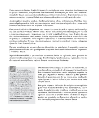 112
Para o tratamento da dor é desejável intervenções múltiplas, de forma a interferir simultaneamente
na geração do estímulo, nos processos de transmissão e de interpretação, assim como no sistema
modulador da dor. Mas necessitamos também de políticas institucionais e de profissionais que pos-
suam compromisso, responsabilidade, empatia e consideração com o sofrimento do outro.
A orientação do doente e familiar é fundamental para a adesão ao tratamento. O médico é res-
ponsável pela prescrição de fármacos e o esquema medicamentoso adequado deve conter medi-
camentos em horário fixo e em esquema, se necessário.
O esquema horário fixo é importante para manter concentrações séricas e prover melhor analge-
sia, além de evitar eventuais retardos entre a dor e o atendimento pela enfermagem; por sua vez,
o esquema, se necessário, é importante para permitir o rápido alívio nos casos de piora do qua-
dro. Após administrar o medicamento, é muito importante você reavaliar se houve alívio total
ou parcial, se a dor retorna antes do período previsto ou se o alívio se mantém até o horário das
próximas medicações. Repasse estas informações ao enfermeiro, pois são de extrema valia para o
ajuste das doses dos analgésicos.
Durante a realização de um procedimento diagnóstico ou terapêutico, é necessário prever um
possível evento doloroso para que se possam programar medidas visando minimizar ou prevenir
a ocorrência de dor.
Segundo Pimenta (1999), a palavra-chave no controle da dor é a vigilância, papel que deve ser
desempenhado com primor pela equipe de enfermagem, “profissionais da vigilância”, pois são
eles que mais acompanham o paciente durante o seu processo de doença.
O tratamento farmacológico da dor deve ser multimodal, ou
seja, baseado na associação de vários grupos farmacológicos.
Este tratamento baseia-se na escada analgésica proposta, em
1984, pela Organização Mundial de Saúde (OMS) para tra-
tamento de pacientes com dor do câncer, mas, atualmente,
após algumas revisões, é utilizada para tratamento de todos
os tipos de dor.
Este guia propõe a utilização de analgésicos não opióides
para dores de intensidade leve; para dor moderada, a asso-
ciação de analgésicos não opióides a opióides fracos; e para
as dores de forte intensidade, a manutenção dos agentes não
opióides associados a opióides fortes. Em todos os degraus
podem ser associados medicamentos adjuvantes e técnicas
não farmacológicas para melhor controle da dor.
O controle da dor no
pós-operatório e na dor do
câncer pode envolver o uso de
tecnologia sofisticada como cateteres
peridurais e sistemas para a analgesia
controlada pelo paciente (ACP). A
Analgesia Controlada pelo Paciente
(ACP) é um sistema que respeita a
individualidade do paciente, permite
uma participação mais ativa no
tratamento, estimula a autonomia que,
para muitos pacientes, é extremamente
confortante e são equipados com vários
recursos de segurança. Pesquise mais
sobre esse tema quanto à indicação,
ação, cuidados e complicações.
 