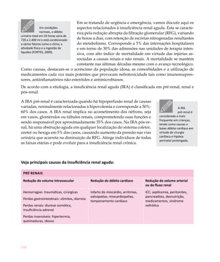 118
Em se tratando de urgência e emergência, vamos discutir aqui os
aspectos relacionados à insuficiência renal aguda. Esta se caracte-
riza pela redução abrupta da filtração glomerular (RFG), variando
de horas a dias, com retenção de escórias nitrogenadas resultantes
do metabolismo. Corresponde a 5% das internações hospitalares
e em torno de 30% das admissões nas unidades de terapia inten-
siva, com alto índice de mortalidade em virtude das injúrias as-
sociadas a causas renais e não renais. A mortalidade se mantém
constante nas últimas décadas mesmo com o avanço tecnológico.
Como causas, destacam-se o acréscimo da população idosa, as comorbidades e a utilização de
medicamentos cada vez mais potentes que provocam nefrotoxicidade tais como imunossupres-
sores, antiinflamatórios não esteróides e antimicrobianos.
De acordo com a etiologia, a insuficiência renal aguda (IRA) é classificada em pré-renal, renal e
pós-renal.
A IRA pré-renal é caracterizada quando há hipoperfusão renal de causas
variadas, normalmente relacionadas à hipovolemia e corresponde a 50%-
60% dos casos. A IRA renal implica no acometimento dos néfrons, seja
em vasos, glomérulos ou túbulos renais, comprometendo suas funções e
sendo responsável por aproximadamente 35% dos casos. Na IRA pós-re-
nal, há uma obstrução aguda em qualquer localização do sistema coletor,
ureter ou bexiga em 5% dos casos, causando aumento da pressão nas vias
urinária que acarreta na diminuição da RFG. Atinge indivíduos de todas
as faixas etárias e pode evoluir para a insuficiência renal crônica.
Veja principais causas da insuficiência renal aguda:
Pré-renais
Redução do volume intravascular Redução do débito cardíaco Redução do volume arterial
ou do fluxo renal
Hemorragias: traumáticas, cirúrgicas
Perdas gastrointestinais: vômitos, diarreia
Perdas renais: diurese osmótica,
insuficiência adrenal
Perdas insensíveis: hipertermia,
queimaduras, idosos
Infarto do miocárdio, arritmias,
valvopatias, miocardiopatias,
tamponamento cardíaco
ICC, septicemia, peritonites,
pancreatites, desnutrição,
medicamentos, síndrome
nefrótica
Em condições
normais, o débito
urinário total em 24 horas varia de
720 a 2.400 ml e está condicionado
a vários fatores como o clima, a
atividade física e a ingestão de
líquidos (FORTES, 2009).
A IRA
pré-renal é
considerada a mais
frequente em crianças,
tendo como causas o
baixo débito cardíaco em
virtude de cirurgia
cardíaca e hipóxia
perinatal prolongada.
 