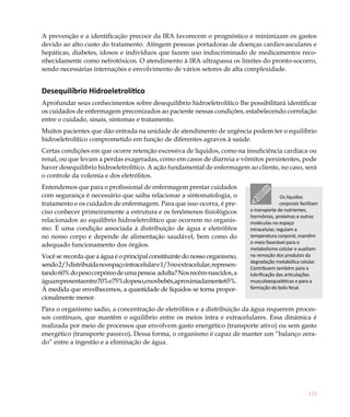121
A prevenção e a identificação precoce da IRA favorecem o prognóstico e minimizam os gastos
devido ao alto custo do tratamento. Atingem pessoas portadoras de doenças cardiovasculares e
hepáticas, diabetes, idosos e indivíduos que fazem uso indiscriminado de medicamentos reco-
nhecidamente como nefrotóxicos. O atendimento à IRA ultrapassa os limites do pronto-socorro,
sendo necessárias internações e envolvimento de vários setores de alta complexidade.
Desequilíbrio Hidroeletrolítico
Aprofundar seus conhecimentos sobre desequilíbrio hidroeletrolítico lhe possibilitará identificar
os cuidados de enfermagem preconizados ao paciente nessas condições, estabelecendo correlação
entre o cuidado, sinais, sintomas e tratamento.
Muitos pacientes que dão entrada na unidade de atendimento de urgência podem ter o equilíbrio
hidroeletrolítico comprometido em função de diferentes agravos à saúde.
Certas condições em que ocorre retenção excessiva de líquidos, como na insuficiência cardíaca ou
renal, ou que levam a perdas exageradas, como em casos de diarreia e vômitos persistentes, pode
haver desequilíbrio hidroeletrolítico. A ação fundamental de enfermagem ao cliente, no caso, será
o controle da volemia e dos eletrólitos.
Entendemos que para o profissional de enfermagem prestar cuidados
com segurança é necessário que saiba relacionar a sintomatologia, o
tratamento e os cuidados de enfermagem. Para que isso ocorra, é pre-
ciso conhecer primeiramente a estrutura e os fenômenos fisiológicos
relacionados ao equilíbrio hidroeletrolítico que ocorrem no organis-
mo. É uma condição associada à distribuição de água e eletrólitos
no nosso corpo e depende de alimentação saudável, bem como do
adequado funcionamento dos órgãos.
Você se recorda que a água é o principal constituinte do nosso organismo,
sendo2/3distribuídanoespaçointracelulare1/3noextracelular,represen-
tando60%dopesocorpóreodeumapessoa adulta?Nosrecém-nascidos,a
águarepresentaentre70%e75%dopeso,enosbebês,aproximadamente65%.
À medida que envelhecemos, a quantidade de líquidos se torna propor-
cionalmente menor.
Para o organismo sadio, a concentração de eletrólitos e a distribuição da água requerem proces-
sos contínuos, que mantêm o equilíbrio entre os meios intra e extracelulares. Essa dinâmica é
realizada por meio de processos que envolvem gasto energético (transporte ativo) ou sem gasto
energético (transporte passivo). Dessa forma, o organismo é capaz de manter um “balanço zera-
do” entre a ingestão e a eliminação de água.
Os líquidos
corporais facilitam
o transporte de nutrientes,
hormônios, proteínas e outras
moléculas no espaço
intracelular, regulam a
temperatura corporal, mantêm
o meio favorável para o
metabolismo celular e auxiliam
na remoção dos produtos da
degradação metabólica celular.
Contribuem também para a
lubrificação das articulações
musculoesqueléticas e para a
formação do bolo fecal.
 