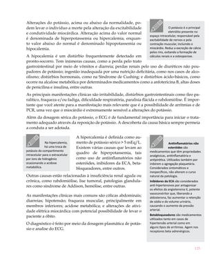 125
Alterações do potássio, acima ou abaixo da normalidade, po-
dem levar o indivíduo a morte pela alteração da excitabilidade
e condutividade miocárdica. Alteração acima do valor normal
é denominada de hiperpotassemia ou hipercalemia, enquan-
to valor abaixo do normal é denominado hipopotassemia ou
hipocalemia.
A hipocalemia é um distúrbio frequentemente detectado em
pronto-socorro. Tem inúmeras causas, como a perda pelo trato
gastrointestinal por meio de vômitos e diarreia; perdas renais pelo uso de diuréticos não pou-
padores de potássio; ingestão inadequada por uma nutrição deficitária, como nos casos de alco-
olismo; distúrbios hormonais, como na Síndrome de Cushing; e distúrbios ácido-básicos, como
ocorre na alcalose metabólica por determinados medicamentos como a anfotericina B, altas doses
de penicilina e insulina, entre outras.
As principais manifestações clínicas são irritabilidade, distúrbios gastrointestinais como íleo pa-
ralítico, fraqueza e/ou fadiga, dificuldade respiratória, paralisia flácida e rabdomiólise. É impor-
tante que você atente para a manifestação mais relevante que é a possibilidade de arritmias e de
PCR, uma vez que o miocárdio é extremamente sensível a alterações do potássio.
Além da dosagem sérica do potássio, o ECG é de fundamental importância para iniciar o trata-
mento adequado através da reposição de potássio. A descoberta da causa básica sempre permeia
a conduta a ser adotada.
A hipercalemia é definida como au-
mento de potássio sérico > 5 mEq/L.
Existem várias causas que levam ao
quadro de hiperpotassemia, tais
como uso de antiinflamatórios não
esteróides, inibidores da ECA, beta-
bloqueadores, entre outros.
Outras causas estão relacionadas à insuficiência renal aguda ou
crônica, como rabdomiólise, lise tumoral, patologias glandula-
res como síndrome de Addison, hemólise, entre outras.
As manifestações clínicas mais comuns são cólicas abdominais;
diarreias; hipotensão; fraqueza muscular, principalmente em
membros inferiores; acidose metabólica; e alterações de ativi-
dade elétrica miocárdica com potencial possibilidade de levar o
paciente a óbito.
O diagnóstico é feito por meio da dosagem plasmática de potás-
sio e analise do ECG.
O potássio é o principal
eletrólito presente no
espaço intracelular, responsável pela
excitabilidade de nervos e pela
contração muscular, incluindo o
miocárdio. Reduz a excreção de cálcio
pelos rins, evitando a formação de
cálculos renais e a osteoporose.
Antiinflamatórios não
esteróides são
medicamentos que têm propriedades
analgésicas, antiinflamatória e
antipirética. Utilizados também por
inibirem a agregação plaquetária.
Considerados sintomáticos e
inespecíficos, não alteram o curso
natural da patologia.
Inibidores da ECA são considerados
anti-hipertensivos por antagonizar
os efeitos da angiotensina II, potente
vasoconstritor que, liberando a
aldosterona, faz aumentar a retenção
de sódio e do volume urinário,
causando o aumento da pressão
arterial.
Betabloqueadores são medicamentos
utilizados tanto em casos de
hipertensão arterial como em
alguns tipos de arritmias. Agem nos
receptores beta adrenérgicos.
Na hipercalemia,
há uma troca de
potássio do compartimento
intracelular para o extracelular
por íons de hidrogênio
ocasionando a acidose
metabólica.
 