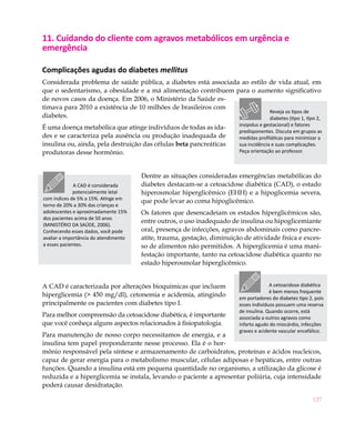 127
11. Cuidando do cliente com agravos metabólicos em urgência e
emergência
Complicações agudas do diabetes mellitus
Considerada problema de saúde pública, a diabetes está associada ao estilo de vida atual, em
que o sedentarismo, a obesidade e a má alimentação contribuem para o aumento significativo
de novos casos da doença. Em 2006, o Ministério da Saúde es-
timava para 2010 a existência de 10 milhões de brasileiros com
diabetes.
É uma doença metabólica que atinge indivíduos de todas as ida-
des e se caracteriza pela ausência ou produção inadequada de
insulina ou, ainda, pela destruição das células beta pancreáticas
produtoras desse hormônio.
Dentre as situações consideradas emergências metabólicas do
diabetes destacam-se a cetoacidose diabética (CAD), o estado
hiperosmolar hiperglicêmico (EHH) e a hipoglicemia severa,
que pode levar ao coma hipoglicêmico.
Os fatores que desencadeiam os estados hiperglicêmicos são,
entre outros, o uso inadequado de insulina ou hipoglicemiante
oral, presença de infecções, agravos abdominais como pancre-
atite, trauma, gestação, diminuição de atividade física e exces-
so de alimentos não permitidos. A hiperglicemia é uma mani-
festação importante, tanto na cetoacidose diabética quanto no
estado hiperosmolar hiperglicêmico.
A CAD é caracterizada por alterações bioquímicas que incluem
hiperglicemia (> 450 mg/dl), cetonemia e acidemia, atingindo
principalmente os pacientes com diabetes tipo I.
Para melhor compreensão da cetoacidose diabética, é importante
que você conheça alguns aspectos relacionados à fisiopatologia.
Para manutenção de nosso corpo necessitamos de energia, e a
insulina tem papel preponderante nesse processo. Ela é o hor-
mônio responsável pela síntese e armazenamento de carboidratos, proteínas e ácidos nucleicos,
capaz de gerar energia para o metabolismo muscular, células adiposas e hepáticas, entre outras
funções. Quando a insulina está em pequena quantidade no organismo, a utilização da glicose é
reduzida e a hiperglicemia se instala, levando o paciente a apresentar poliúria, cuja intensidade
poderá causar desidratação.
Reveja os tipos de
diabetes (tipo 1, tipo 2,
insipidus e gestacional) e fatores
predisponentes. Discuta em grupos as
medidas profiláticas para minimizar a
sua incidência e suas complicações.
Peça orientação ao professor.
A CAD é considerada
potencialmente letal
com índices de 5% a 15%. Atinge em
torno de 20% a 30% das crianças e
adolescentes e aproximadamente 15%
dos pacientes acima de 50 anos
(MINISTÉRIO DA SAÚDE, 2006).
Conhecendo esses dados, você pode
avaliar a importância do atendimento
a esses pacientes.
A cetoacidose diabética
é bem menos frequente
em portadores do diabetes tipo 2, pois
esses indivíduos possuem uma reserva
de insulina. Quando ocorre, está
associada a outros agravos como
infarto agudo do miocárdio, infecções
graves e acidente vascular encefálico.
 