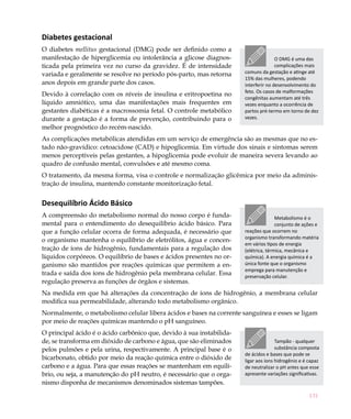 131
Diabetes gestacional
O diabetes mellitus gestacional (DMG) pode ser definido como a
manifestação de hiperglicemia ou intolerância a glicose diagnos-
ticada pela primeira vez no curso da gravidez. É de intensidade
variada e geralmente se resolve no período pós-parto, mas retorna
anos depois em grande parte dos casos.
Devido à correlação com os níveis de insulina e eritropoetina no
líquido amniótico, uma das manifestações mais frequentes em
gestantes diabéticas é a macrossomia fetal. O controle metabólico
durante a gestação é a forma de prevenção, contribuindo para o
melhor prognóstico do recém-nascido.
As complicações metabólicas atendidas em um serviço de emergência são as mesmas que no es-
tado não-gravídico: cetoacidose (CAD) e hipoglicemia. Em virtude dos sinais e sintomas serem
menos perceptíveis pelas gestantes, a hipoglicemia pode evoluir de maneira severa levando ao
quadro de confusão mental, convulsões e até mesmo coma.
O tratamento, da mesma forma, visa o controle e normalização glicêmica por meio da adminis-
tração de insulina, mantendo constante monitorização fetal.
Desequilíbrio Ácido Básico
A compreensão do metabolismo normal do nosso corpo é funda-
mental para o entendimento do desequilíbrio ácido básico. Para
que a função celular ocorra de forma adequada, é necessário que
o organismo mantenha o equilíbrio de eletrólitos, água e concen-
tração de íons de hidrogênio, fundamentais para a regulação dos
líquidos corpóreos. O equilíbrio de bases e ácidos presentes no or-
ganismo são mantidos por reações químicas que permitem a en-
trada e saída dos íons de hidrogênio pela membrana celular. Essa
regulação preserva as funções de órgãos e sistemas.
Na medida em que há alterações da concentração de íons de hidrogênio, a membrana celular
modifica sua permeabilidade, alterando todo metabolismo orgânico.
Normalmente, o metabolismo celular libera ácidos e bases na corrente sanguínea e esses se ligam
por meio de reações químicas mantendo o pH sanguíneo.
O principal ácido é o ácido carbônico que, devido à sua instabilida-
de, se transforma em dióxido de carbono e água, que são eliminados
pelos pulmões e pela urina, respectivamente. A principal base é o
bicarbonato, obtido por meio da reação química entre o dióxido de
carbono e a água. Para que essas reações se mantenham em equilí-
brio, ou seja, a manutenção do pH neutro, é necessário que o orga-
nismo disponha de mecanismos denominados sistemas tampões.
O DMG é uma das
complicações mais
comuns da gestação e atinge até
15% das mulheres, podendo
interferir no desenvolvimento do
feto. Os casos de malformações
congênitas aumentam até três
vezes enquanto a ocorrência de
partos pré-termo em torno de dez
vezes.
Metabolismo é o
conjunto de ações e
reações que ocorrem no
organismo transformando matéria
em vários tipos de energia
(elétrica, térmica, mecânica e
química). A energia química é a
única fonte que o organismo
emprega para manutenção e
preservação celular.
Tampão - qualquer
substância composta
de ácidos e bases que pode se
ligar aos íons hidrogênio e é capaz
de neutralizar o pH antes que esse
apresente variações significativas.
 
