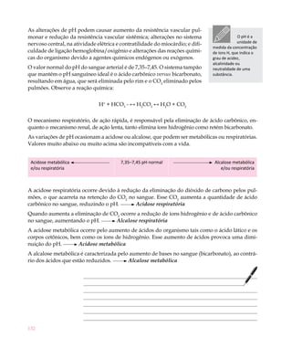 132
As alterações de pH podem causar aumento da resistência vascular pul-
monar e redução da resistência vascular sistêmica; alterações no sistema
nervoso central, na atividade elétrica e contratilidade do miocárdio; e difi-
culdade de ligação hemoglobina/oxigênio e alterações das reações quími-
cas do organismo devido a agentes químicos endógenos ou exógenos.
O valor normal do pH do sangue arterial é de 7,35–7,45. O sistema tampão
que mantém o pH sanguíneo ideal é o ácido carbônico versus bicarbonato,
resultando em água, que será eliminada pelo rim e o CO2
eliminado pelos
pulmões. Observe a reação química:
H+
+ HCO3
- ↔ H2
CO3
↔ H2
O + CO2
O mecanismo respiratório, de ação rápida, é responsável pela eliminação de ácido carbônico, en-
quanto o mecanismo renal, de ação lenta, tanto elimina íons hidrogênio como retém bicarbonato.
As variações de pH ocasionam a acidose ou alcalose, que podem ser metabólicas ou respiratórias.
Valores muito abaixo ou muito acima são incompatíveis com a vida.
Acidose metabólica
e/ou respiratória
7,35–7,45 pH normal Alcalose metabólica
e/ou respiratória
A acidose respiratória ocorre devido à redução da eliminação do dióxido de carbono pelos pul-
mões, o que acarreta na retenção do CO2
no sangue. Esse CO2
aumenta a quantidade de ácido
carbônico no sangue, reduzindo o pH. Acidose respiratória
Quando aumenta a eliminação de CO2
ocorre a redução de íons hidrogênio e de ácido carbônico
no sangue, aumentando o pH. Alcalose respiratória
A acidose metabólica ocorre pelo aumento de ácidos do organismo tais como o ácido lático e os
corpos cetônicos, bem como os íons de hidrogênio. Esse aumento de ácidos provoca uma dimi-
nuição do pH. Acidose metabólica
A alcalose metabólica é caracterizada pelo aumento de bases no sangue (bicarbonato), ao contrá-
rio dos ácidos que estão reduzidos. Alcalose metabólica
O pH é a
unidade de
medida da concentração
de íons H, que indica o
grau de acidez,
alcalinidade ou
neutralidade de uma
substância.
 