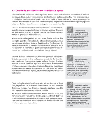 135
12. Cuidando do cliente com intoxicação aguda
Em seu trabalho, você deve ter se deparado muitas vezes com situações relacionadas à intoxica-
ção aguda. Para melhor entendimento dos fenômenos a ela relacionados, você encontrará nes-
ta unidade a fundamentação teórica para a sua prática, destacando-se as causas, manifestações
clínicas, tratamento e os cuidados de enfermagem, proporcionando-lhe maior segurança para o
início imediato do atendimento ao se deparar com essas situações.
Embora determinadas substâncias sejam consideradas inócuas,
quando em excesso, podem tornar-se tóxicas. Assim, a dosagem
e o tempo de exposição ao agente também são fatores determi-
nantes na gravidade da intoxicação.
Muitas substâncias podem ser tóxicas de forma indireta. Por
exemplo, quando o paracetamol é administrado em altas doses
ou associado ao álcool torna-se hepatotóxico. Conforme as di-
ferenças individuais, a diversidade de enzimas hepáticas e das
reações entre as substâncias químicas originam compostos dife-
rentes, nas reações frente à exposição ao mesmo agente.
Existem mais de 12 milhões de produtos químicos conhecidos.
Entretanto, menos de três mil causam a maioria das intoxica-
ções. As fontes dos agentes tóxicos incluem drogas, domissa-
nitários, plantas, produtos agrícolas, substâncias alimentícias e
produtos químicos industriais. Em razão da grande diversidade
desses agentes, a avaliação cuidadosa em cada situação, identi-
ficando corretamente o agente, é fundamental para a eficácia do
tratamento.
Essas múltiplas situações têm características diversas. A into-
xicação pode ser decorrente de um acidente, de uma tentativa
deliberada contra a vida de outros ou contra a própria vida. Por
isso, a população acometida é muito variada.
As crianças, especialmente menores de três anos de idade, são
particularmente vulneráveis à intoxicação acidental. Entre os
principais agentes tóxicos que acometem as crianças nessa fai-
xa etária destacam-se os medicamentos, os domissanitários e os
produtos químicos industriais.
O termo tóxico é
originado da palavra
grega toxikon e significa veneno. O
agente tóxico é qualquer substância
que produz efeito nocivo no
organismo, provocando uma
intoxicação, com a manifestação dos
efeitos nocivos por meio de sinais e
sintomas, decorrentes da interação
entre o agente e o organismo.
Domissanitários são
substâncias ou
preparações destinadas à desinfecção,
higienização ou desinfestação
domiciliares, de ambientes coletivos
e/ou públicos, de uso comum, e no
tratamento de água. Disponível em:
<http://www.fiocruz.br/incqs/cgi/
cgilua.exe/sys/start.htm?sid=23>.
Acesso em: 08 mar. 2010.
Tramita no Congresso
Nacional o Projeto de Lei
nº 4.841-A/94, que visa à adoção da
Embalagem Especial de Proteção à
Criança, confeccionada de modo que
seja significativamente difícil para a
criança, menor de cinco anos de
idade, abrir a embalagem, limitando o
acesso ao conteúdo. Disponível em:
<http:// www.fiocruz.br/sinitox/
medicamentos.htm>. Acesso em: 10
mar. 2010.
 