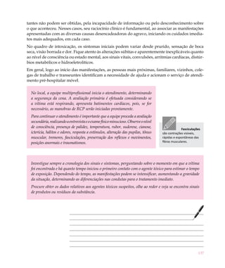 137
tantes não podem ser obtidas, pela incapacidade de informação ou pelo desconhecimento sobre
o que aconteceu. Nesses casos, seu raciocínio clínico é fundamental, ao associar as manifestações
apresentadas com as diversas causas desencadeadoras do agravo, iniciando os cuidados imedia-
tos mais adequados, em cada caso.
No quadro de intoxicação, os sintomas iniciais podem variar desde prurido, sensação de boca
seca, visão borrada e dor. Fique atento às alterações súbitas e aparentemente inexplicáveis quanto
ao nível de consciência ou estado mental, aos sinais vitais, convulsões, arritmias cardíacas, distúr-
bios metabólicos e hidroeletrolíticos.
Em geral, logo ao início das manifestações, as pessoas mais próximas, familiares, vizinhos, cole-
gas de trabalho e transeuntes identificam a necessidade de ajuda e acionam o serviço de atendi-
mento pré-hospitalar móvel.
No local, a equipe multiprofissional inicia o atendimento, determinando
a segurança da cena. A avaliação primária é efetuada considerando se
a vítima está respirando, apresenta batimentos cardíacos, pois, se for
necessário, as manobras de RCP serão iniciadas prontamente.
Para continuar o atendimento é importante que a equipe proceda a avaliação
secundária,realizandoaentrevistaeoexamefísicominucioso.Observeonível
de consciência, presença de palidez, temperatura, rubor, sudorese, cianose,
icterícia, hálitos e odores, resposta a estímulos, alteração das pupilas, tônus
muscular, tremores, fasciculações, preservação dos reflexos e movimentos,
posições anormais e traumatismos.
Investigue sempre a cronologia dos sinais e sintomas, perguntando sobre o momento em que a vítima
foi encontrada e há quanto tempo iniciou o primeiro contato com o agente tóxico para estimar o tempo
de exposição. Dependendo do tempo, as manifestações podem se intensificar, aumentando a gravidade
da situação, determinando as diferenciações nas condutas para o tratamento imediato.
Procure obter os dados relativos aos agentes tóxicos suspeitos, olhe ao redor e veja se encontra sinais
de produtos ou resíduos da substância.
Fasciculações
são contrações visíveis,
rápidas e espontâneas das
fibras musculares.
 