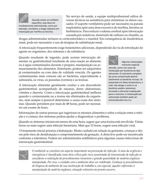 139
No serviço de saúde, a equipe multiprofissional utiliza di-
versas técnicas na assistência para minimizar os danos cau-
sados. O suporte ventilatório pode ser necessário na parada
respiratória após uma dose excessiva de morfina, heroína ou
barbitúricos. Para reduzir o edema cerebral após intoxicação
causada por sedativos, monóxido de carbono ou chumbo, as
drogas administradas incluem os corticosteróides e o manitol. Em consequência de insuficiência
renal, pode ser necessário o uso de terapias de substituição renal.
A intoxicação frequentemente exige tratamentos adicionais, dependendo da via de introdução do
agente no organismo, dos sintomas e da substância.
Quando resultante de ingestão, pode ocorrer intoxicação ali-
mentar ou gastrintestinal resultante de uma reação ao alimento
ou à água contaminados durante o preparo, manipulação ou ar-
mazenamento dos alimentos. Entretanto, podem ser adquiridos
já contaminados ou com data de validade vencida. Os agentes
contaminantes mais comuns são as bactérias, especialmente a
salmonela, os vírus, os parasitas (vermes) e as toxinas.
A intoxicação alimentar geralmente conduz a um desconforto
gastrintestinal acompanhado de náuseas, dores abdominais,
vômitos e diarreia. Como a intoxicação gastrintestinal melhora
quando o contaminante ou a toxina são eliminados do organis-
mo, nem sempre é possível determinar a causa exata dos sinto-
mas. Quando persistem por mais de 48 horas, pode ser necessá-
rio um exame de fezes.
Informações de outras pessoas que ingeriram os mesmos alimentos e sobre a relação entre a refei-
ção e o começo dos sintomas podem ajudar a diagnosticar o problema.
Quando os sintomas iniciam em menos de uma hora, sugere que uma toxina está envolvida. Várias
horas ou mais sugere uma infecção bacteriana. Mais que 12 horas, sugere uma infecção viral.
 O tratamento inicial prioriza a hidratação. Muito cuidado em relação às gestantes, crianças e ido-
sos pelo risco de desidratação e comprometimento da gestação. A dieta leve pode ser incentivada
conforme a tolerância. Podem ser administrados antibióticos para algumas causas infecciosas de
intoxicação gastrintestinal.
O ambiente se constitui em aspecto importante na prevenção de infecção. A área da urgência e
emergência é classificada como área crítica pelo risco aumentado de transmissão de infecção se
considerar a realização de procedimentos invasivos e grande quantidade de matéria orgânica
manipulada. Por isso, o cuidado com o ambiente deve ser redobrado. Conheça os procedimentos
de limpeza de ambiente de sua instituição de trabalho e, em especial, aqueles referentes à
manipulação de matéria orgânica, situação rotineira em pronto-socorro.
Quando existe um antídoto
específico, este deve ser
imediatamente administrado, como por
exemplo, considerar a droga naloxona em
intoxicação por morfina ou heroína.
Algumas intoxicações
merecem especial
atenção, como nos casos de
intoxicação por bactérias do tipo
salmonela. O cozimento completo
da carne contaminada destrói
totalmente as bactérias nocivas. Se
preparada em baixa temperatura, o
calor não atinge o centro e as
bactérias podem sobreviver,
tornando o alimento inadequado
para o consumo. A intoxicação por
salmonelas também pode ser
provocada pelo ovo cru.
 