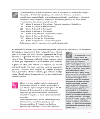 141
Por meio da criação da Rede Nacional de Centros de Informação e Assistência Toxicológica
(Renaciat), as diretrizes para qualificação dos centros de informação e assistência
toxicológica foram estabelecidas pelas unidades especializadas, visando fornecer informação
e orientação sobre o diagnóstico, prognóstico, tratamento e prevenção das intoxicações e
envenenamentos. Os centros mais conhecidos são:
CAT	 Centro de Assistência Toxicológica e Centro de Atendimento Toxicológico
CCE	 Centro de Controle de Envenenamentos
CCI	 Centro de Controle de Intoxicações
Ceatox	 Centro de Assistência Toxicológica
Ciat	 Centro de Informação e Assistência Toxicológica
Ciave	 Centro de Informações Anti-Veneno
CIT	 Centro de Informações Toxicológicas
CITF	 Centro de Informações Tóxico-Farmacológicas 
Saiba mais em: http://www.anvisa.gov.br/toxicologia/centros.htm
No ambiente de trabalho os acidentes também podem acontecer. Se a intoxicação for decorrente
de inalação, o mecanismo de lesão varia conforme os tipos de
gases, irritantes e asfixiantes. Remova a pessoa do local rapi-
damente e, se possível, leve-a para uma área bem ventilada
ou ao ar livre. Administre oxigênio à vítima, conforme o caso,
verifique qual o agente tóxico e se há antídoto nessa situação.
A pele e os olhos, caso tenham sido expostos, são lavados
abundantemente com água corrente, tomando precauções
para não contaminar áreas íntegras. Ao proceder à lavagem
ocular, posicione a vítima de tal forma que, ao iniciar a irriga-
ção do olho afetado, a água possa escorrer sem contaminar o
olho não afetado.
Reveja as normas regulamentadoras relacionadas à
segurança no ambiente de trabalho, ao uso de EPC e
EPI. Dedique especial atenção às disposições da NR 32.
Em casos de derramamento de produtos químicos, é
importante que todas as vestimentas contaminadas,
incluindo os calçados e as meias, sejam imediatamente
removidas.
Para complementar seus estudos sobre sua segurança,
leia mais sobre o assunto na Área III, no texto
Reconhecendo Risco de Acidentes com Produtos
Químicos e Radioativos e Cuidados com o Ambiente.
Os gases irritantes causam
lesão na mucosa por
reações de desnaturação ou oxidação.
Podem causar broncoespasmo,
traqueobronquite química e até mesmo
edema pulmonar. O local de ação dos
gases irritantes depende da solubilidade
em água. Os gases mais solúveis, como a
amônia e o dióxido de enxofre,
geralmente provocam reações nas vias
aéreas superiores, provocando sensação
dolorosa na boca, nariz, faringe ou
mesmo nos olhos. Os gases pouco
solúveis são responsáveis pelas lesões
mais distais nas vias aéreas. Por serem
pouco irritantes para as vias aéreas
superiores são menos sintomáticos e
podem culminar em exposição maior,
aumentando a extensão da lesão
parenquimatosa. Os gases asfixiantes
ocasionam a diminuição da fração de
oxigênio do ar inspirado por mecanismos
que impedem a captação e distribuição
de oxigênio como, por exemplo, o dióxido
de carbono, que diminui a fração de
oxigênio do ambiente, e o monóxido de
carbono, cuja ligação com a hemoglobina
diminui a oferta de oxigênio aos tecidos
(SOUZA, 2004).
 