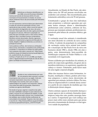 146
Anualmente, no Estado de São Paulo, são aten-
didas cerca de 130 mil pessoas envolvidas em
acidentes com animais. São encaminhadas para
tratamento antirrábico cerca de 70 mil pessoas.
Constituindo o grupo de risco dos indivíduos
mais propensos a sofrerem agressões por ani-
mais temos crianças, idosos e determinados
profissionais como carteiros, coletores de lixo,
pessoas que manejam animais, profissionais res-
ponsáveis pela leitura de consumo elétrico, gás
e água.
A vacinação anual dos animais é considerada
um meio eficiente no controle da raiva canina
e felina. A adesão da população às campanhas
de vacinação contra raiva animal tem manti-
do o município de São Paulo livre da raiva em
humanos desde 1982 e, desde 1984, em cães e
gatos, uma demonstração bem-sucedida da
mobilização conjunta do Poder Público e a da
sociedade civil organizada.
Nesses acidentes por mordedura de animais, as
partes do corpo mais agredidas, em geral, são os
membros inferiores e os superiores, seguidos da
cabeça e o tronco. Entretanto, pode haver mais
de uma região corporal atingida.
Além dos traumas físicos como ferimentos, in-
fecções, mutilações e tétano, podem advir trau-
mas psíquicos e outros riscos decorrentes de
agressões por animais, inclusive óbitos. Por isso,
torna-se imprescindível o controle dessa zoono-
se a partir de um conjunto de medidas que visa
à diminuição desses ataques.
Outros animais capazes de transmitir doenças e
causar agravos são os animais chamados sinan-
trópicos, entre eles: rato, pombo, morcego, bara-
ta e outros. É importante que você conheça um
pouco mais sobre esses animais para que possa
prevenir a transmissão de doenças e evitar agra-
vos à saúde da população.
Referências na literatura identificaram, no
ano 2000, cerca de 20 serviços intitulados
Centros de Controle de Zoonoses (CCZ) e 41 canis
municipais em funcionamento no Estado. As normas
desses ambientes físicos são preconizadas pelo Ministério
da Saúde.
Um CCZ representa a estrutura básica para desenvolver
as ações de controle de populações animais, como
apreensão de cães errantes, coleta e envio de material
para laboratório de diagnóstico de raiva e de outras
zoonoses, observação clínica de cães e gatos promotores
de agravos em pessoas. Oferecem à população um
posto fixo para vacinação contra a raiva canina e felina,
registram cães e concedem licenças a proprietários.
Recolhem animais descartados, doentes, agressivos,
elaboram e implementam programas de Educação em
Saúde, dirigidos à Vigilância Ambiental, ao controle e à
proteção de animais.
Como podemos verificar, são inúmeras as atribuições
desse serviço, denotando a competência dos profissionais
envolvidos e a importância no âmbito da saúde pública.
Leia e pesquise mais sobre o assunto em: <http://www.
prefeitura.sp.gov.br/cidade/secretarias/saude/vigilancia_
em_saude/controle_de_zoonoses>.
Conheça o Projeto de Lei nº 117, de 2008, que dispõe
sobre a regulamentação da eliminação da vida de cães e
gatos e proibição da eutanásia animal.
Atualize os seus conhecimentos por meio
de uma pesquisa sobre zoonoses e animais
sinantrópicos mais comuns em sua região. Visite o(s)
serviço(s) responsáveis nessa área e verifique as
informações mais recentes, bem como os dados
epidemiológicos dos quadros mais frequentes. Elabore
uma síntese das ações de prevenção, tratamento e
combate aos agravos identificados.
No estudo em grupo, organize a sequência das ações
de maior viabilidade e planejem-se para colocá-las em
prática, inclusive em seu ambiente de trabalho. A ação
de cada profissional pode culminar com a transformação
da realidade, seja na esfera familiar, profissional, da
comunidade e da sociedade. Pesquise e leia mais sobre
o assunto em: <http://www.prefeitura.sp.gov.br/cidade/
secretarias/upload/Sinantropicos_1253737170.pdf>.
 