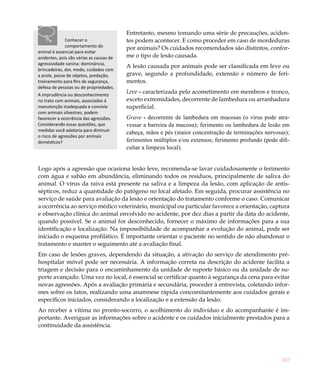 147
Entretanto, mesmo tomando uma série de precauções, aciden-
tes podem acontecer. E como proceder em caso de mordeduras
por animais? Os cuidados recomendados são distintos, confor-
me o tipo de lesão causada.
A lesão causada por animais pode ser classificada em leve ou
grave, segundo a profundidade, extensão e número de feri-
mentos.
Leve - caracterizada pelo acometimento em membros e tronco,
exceto extremidades, decorrente de lambedura ou arranhadura
superficial.
Grave - decorrente de lambedura em mucosas (o vírus pode atra-
vessar a barreira da mucosa); ferimento ou lambedura de lesão em
cabeça, mãos e pés (maior concentração de terminações nervosas);
ferimentos múltiplos e/ou extensos; ferimento profundo (pode difi-
cultar a limpeza local).
Logo após a agressão que ocasiona lesão leve, recomenda-se lavar cuidadosamente o ferimento
com água e sabão em abundância, eliminando todos os resíduos, principalmente de saliva do
animal. O vírus da raiva está presente na saliva e a limpeza da lesão, com aplicação de antis-
sépticos, reduz a quantidade do patógeno no local afetado. Em seguida, procurar assistência no
serviço de saúde para avaliação da lesão e orientação do tratamento conforme o caso. Comunicar
a ocorrência ao serviço médico veterinário, municipal ou particular favorece a orientação, captura
e observação clínica do animal envolvido no acidente, por dez dias a partir da data do acidente,
quando possível. Se o animal for desconhecido, fornecer o máximo de informações para a sua
identificação e localização. Na impossibilidade de acompanhar a evolução do animal, pode ser
iniciado o esquema profilático. É importante orientar o paciente no sentido de não abandonar o
tratamento e manter o seguimento até a avaliação final.
Em caso de lesões graves, dependendo da situação, a ativação do serviço de atendimento pré-
hospitalar móvel pode ser necessária. A informação correta na descrição do acidente facilita a
triagem e decisão para o encaminhamento da unidade de suporte básico ou da unidade de su-
porte avançado. Uma vez no local, é essencial se certificar quanto à segurança da cena para evitar
novas agressões. Após a avaliação primária e secundária, proceder à entrevista, coletando infor-
mes sobre os fatos, realizando uma anamnese rápida concomitantemente aos cuidados gerais e
específicos iniciados, considerando a localização e a extensão da lesão.
Ao receber a vítima no pronto-socorro, o acolhimento do indivíduo e do acompanhante é im-
portante. Averiguar as informações sobre o acidente e os cuidados inicialmente prestados para a
continuidade da assistência.
Conhecer o
comportamento do
animal é essencial para evitar
acidentes, pois são várias as causas de
agressividade canina: dominância,
brincadeiras, dor, medo, cuidados com
a prole, posse de objetos, predação,
treinamento para fins de segurança,
defesa de pessoas ou de propriedades.
A imprudência ou desconhecimento
no trato com animais, associados à
manutenção inadequada e convívio
com animais silvestres, podem
favorecer a ocorrência das agressões.
Considerando essas questões, que
medidas você adotaria para diminuir
o risco de agressões por animais
domésticos?
 