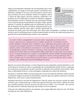 150
Alguns procedimentos imediatos são recomendados para evitar
complicações. Ao chegar ao local para prestar os primeiros aten-
dimentos, certifique-se de que a área está segura e não há riscos
para ocorrência de novos acidentes. Dentre os cuidados, colocar
a vítima em lugar seguro, procurar acalmá-la, explicando a im-
portância de sua colaboração no sentido de diminuir a agitação e
movimentação excessiva. Orientar para que permaneça deitada.
Lavar o local da picada, de preferência com água e sabão, quando
possível. A redução de sujidade pode ser importante na preven-
ção de infecções mais graves e do tétano. Enquanto presta os pri-
meiros cuidados, procure saber sobre o horário aproximado do
momento da picada, pois essa informação será valiosa para acompanhar a evolução da vítima,
inclusive para os profissionais que a receber posteriormente no serviço de saúde mais próximo, ao
qual deverá ser encaminhado para receber o soro específico.
Ao receber a vítima e acompanhante no serviço de saúde, é importante que converse com os
mesmos, quando possível. Enquanto presta os cuidados, lavando bem e examinando a área da
picada, avaliando as alterações locais e sistêmicas, procure informações que possam auxiliar, pois
as primeiras preocupações associam-se à tentativa de identificar o tipo de cobra responsável pelo
acidente e avaliar a intensidade do envenenamento. A descrição detalhada do acidente contribui
na identificação da serpente. Entretanto, se após pouco tempo da picada a vítima não apresentar
nenhum dos sintomas clínicos de envenenamento ofídico, poderá ficar em observação, sem necessitar
do soro. O tempo decorrido entre o acidente e a intensidade dos sintomas também é fundamental para
avaliar a gravidade do caso e a terapêutica a ser aplicada. Se não tiver nenhuma informação sobre a
cobra, investigue sobre as características do local do acidente, se ocorreu em floresta, areia ou rochas
expostas, o que contribui para a possível identificação do animal.
Quanto aos exames laboratoriais, os testes disponíveis para diagnóstico podem identificar os di-
versos tipos de venenos de cobra e a quantidade que foi injetada pelo animal. Porém, a aplicação
do exame deve ser ponderada, devido à lentidão na obtenção dos resultados desses testes. Além
disso, a dificuldade técnica e o custo restringem a utilização aos centros de referência.
Em geral, os acidentes ofídicos ocorrem longe dos serviços de saúde de referência. Então, quando
os pacientes chegam aos postos de atendimento, é preciso agir com rapidez conforme os recursos
disponíveis, como soros e outros medicamentos.
Enquanto não houver um meio de diagnosticar o tipo de veneno nos serviços e postos de saúde
em todo o país, é importante que a vítima seja capaz de informar, pelo menos, o gênero de cobra
que a mordeu: jararaca, cascavel, surucucu ou coral. Levar o ofídio – vivo ou morto – até o serviço
de saúde pode ser indicado, desde que não resulte em novos acidentes.
Cada país tem diferentes gêneros de serpentes, que exigem diferentes tipos de soro. No Brasil,
seis tipos de soro estão disponíveis.
O uso do torniquete
ou garroteamento no
local da picada são
contraindicados, pois pioram a
condição do indivíduo acidentado.
Não fure, não corte, não queime,
não esprema nem faça sucção no
local da ferida. Essas medidas não
contribuem na melhora e podem
causar mais danos.
 