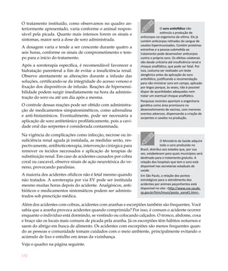 152
O tratamento instituído, como observamos no quadro an-
teriormente apresentado, varia conforme o animal respon-
sável pela picada. Quanto mais intensos forem os sinais e
sintomas, maior será a dose de soro administrada.
A dosagem varia e tende a ser crescente durante quatro a
seis horas, conforme os sinais de comprometimento e tem-
po para o início do tratamento.
Após a soroterapia específica, é recomendável favorecer a
hidratação parenteral a fim de evitar a insuficiência renal.
Observe atentamente as alterações durante a infusão das
soluções, certificando-se da integridade do acesso venoso e
fixação dos dispositivos de infusão. Reações de hipersensi-
bilidade podem surgir imediatamente na hora da adminis-
tração do soro ou até um dia após a mesma.
O controle dessas reações pode ser obtido com administra-
ção de medicamentos simpatomiméticos, como adrenalina
e anti-histamínicos. Eventualmente, pode ser necessária a
aplicação de soro antitetânico profilaticamente, pois a cavi-
dade oral das serpentes é considerada contaminada.
Na vigência de complicações como infecção, necrose ou in-
suficiência renal aguda já instalada, as medidas serão, res-
pectivamente, antibioticoterapia, intervenção cirúrgica para
remover os tecidos necrosados e aplicação de terapias de
substituição renal. Em caso de acidentes causados por cobra
coral ou cascavel, observe sinais de ação neurotóxica do ve-
neno, provocando paralisias.
A maioria dos acidentes ofídicos não é letal mesmo quando
não tratados. A soroterapia por via EV pode ser instituída
mesmo muitas horas depois do acidente. Analgésicos, anti-
bióticos e medicamentos sintomáticos podem ser adminis-
trados sob prescrição médica.
Além dos acidentes com cobras, acidentes com aranhas e escorpiões também são frequentes. Você
sabia que a aranha provoca acidentes quando comprimida? Por isso, é comum o acidente ocorrer
enquanto o indivíduo está dormindo, se vestindo ou colocando calçados. O tronco, abdome, coxa
e braço são os locais mais comuns de picada pela aranha. Já os escorpiões têm hábitos noturnos e
saem do abrigo em busca de alimento. Os acidentes com escorpiões são menos frequentes quan-
do as pessoas e comunidade tomam cuidados com o meio ambiente, principalmente evitando o
acúmulo de lixo e entulho em áreas da vizinhança.
Veja o quadro na página seguinte.
O soro antiofídico não
estimula a produção de
anticorpos no organismo da vítima. Ele já
contém anticorpos retirados do sangue de
cavalos hiperimunizados. Contém proteínas
estranhas e a pessoa submetida ao
tratamento pode desenvolver anticorpos
contra o próprio soro. Os efeitos colaterais
vão desde urticária até insuficiência renal e
choque anafilático, que pode ser fatal. Por
isso, costuma ser realizado um teste
alergênico antes da aplicação do soro
antiofídico, justificando a recomendação
para não ministrar soro em campo, aplicado
por leigos porque, às vezes, não é possível
dispor de quantidades adequadas nem
tratar um eventual choque anafilático.
Pesquisas recentes apontam a engenharia
genética como área promissora no
desenvolvimento de vacinas, com menores
eventos adversos, dispensando a criação de
serpentes e cavalos na produção.
O Ministério da Saúde adquire
todo o soro produzido no
Brasil, distribui aos estados que, por sua
vez, estabelecem para quais municípios será
destinado para o tratamento gratuito. A
relação dos hospitais que tem o soro está
disponível nas secretarias estaduais de
saúde.
Em São Paulo, a relação dos pontos
estratégicos para o atendimento dos
acidentes por animais peçonhentos está
disponível no site: <http://www.cve.saude.
sp.gov.br/htm/imuni/posto_sorod1.htm>.
 
