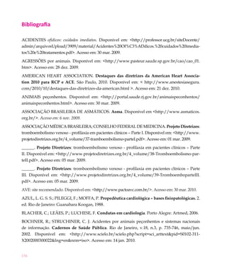 156
Bibliografia
ACIDENTES ofídicos: cuidados imediatos. Disponível em: <http://professor.ucg.br/siteDocente/
admin/arquivosUpload/3909/material/Acidentes%20Of%C3%ADdicos.%20cuidados%20imedia-
tos%20e%20tratamentos.pdf>. Acesso em: 30 mar. 2009.
AGRESSÕES por animais. Disponível em: <http://www.pasteur.saude.sp.gov.br/cao/cao_01.
htm>. Acesso em: 28 dez. 2009.
AMERICAN HEART ASSOCIATION. Destaques das diretrizes da American Heart Associa-
tion 2010 para RCP e ACE. São Paulo, 2010. Disponível em: < http://www.anestesiasegura.
com/2010/10/destaques-das-diretrizes-da-american.html >. Acesso em: 21 dez. 2010.
ANIMAIS peçonhentos. Disponível em: <http://portal.saude.rj.gov.br/animaispeconhentos/
animaispeconhentos.html>. Acesso em: 30 mar. 2009.
ASSOCIAÇÃO BRASILEIRA DE ASMÁTICOS. Asma. Disponível em <http://www.asmaticos.
org.br/>. Acesso em: 6 nov. 2009.
ASSOCIAÇÃO MÉDICA BRASILEIRA; CONSELHO FEDERAL DE MEDICINA. Projeto Diretrizes:
tromboembolismo venoso - profilaxia em pacientes clínicos – Parte I. Disponível em: <http://www.
projetodiretrizes.org.br/4_volume/37-tramboembolismo-parteI.pdf>. Acesso em: 01 mar. 2009.
______. Projeto Diretrizes: tromboembolismo venoso - profilaxia em pacientes clínicos – Parte
II. Disponível em: <http://www.projetodiretrizes.org.br/4_volume/38-Tromboembolismo-par-
teII.pdf>. Acesso em: 05 mar. 2009.
______. Projeto Diretrizes: tromboembolismo venoso - profilaxia em pacientes clínicos – Parte
III. Disponível em: <http://www.projetodiretrizes.org.br/4_volume/39-TromboemboparteIII.
pdf>. Acesso em: 05 mar. 2009.
AVE: site recomendado. Disponível em: <http://www.pactoavc.com.br/>. Acesso em: 30 mar. 2010.
AZUL, L. G. S. S.; PILEGGI, F.; MOFFA, P. Propedêutica cardiológica – bases fisiopatológicas. 2.
ed. Rio de Janeiro: Guanabara Koogan, 1988.
BLACHER, C.; LEÃES, P.; LUCHESE, F. Condutas em cardiologia. Porto Alegre: Artmed, 2006.
BOCHNER, R.; STRUCHINER, C. J. Acidentes por animais peçonhentos e sistemas nacionais
de informação. Cadernos de Saúde Pública. Rio de Janeiro, v.18, n.3, p. 735-746, maio/jun.
2002. Disponível em: <http://www.scielo.br/scielo.php?script=sci_arttext&pid=S0102-311-
X2002000300022&lng=en&nrm=iso>. Acesso em: 14 jan. 2010.
 