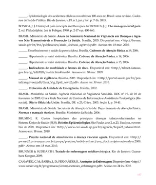 157
______. Epidemiologia dos acidentes ofídicos nos últimos 100 anos no Brasil: uma revisão. Cader-
nos de Saúde Pública. Rio de Janeiro, v.19, n.1, jan./fev. p. 7-16, 2003.
BONICA, J. J. History of pain concepts and therapies. In: BONICA, J. J. The management of pain.
2. ed. Philadelphia: Lea & Febiger; 1990. p. 2-17 e p. 400-460.
BRASIL. Ministério da Saúde. Anais do Seminário Nacional de Vigilância em Doenças e Agra-
vos Não Transmissíveis e Promoção da Saúde. Brasília, 2005. Disponível em: <http://bvsms.
saude.gov.br/bvs/publicacoes/anais_doencas_agravos.pdf>. Acesso em: 18 mar. 2010.
______. Envelhecimento e saúde da pessoa idosa. Brasília. Cadernos de Atenção Básica. n.19, 2006.
______. Hipertensão arterial sistêmica. Brasília. Caderno de Atenção Básica, n.14, 2006.
______. Hipertensão arterial sistêmica. Brasília. Caderno de Atenção Básica, n.15, 2006.
______. Indicadores de morbidade e fatores de risco. Disponível em: <http://tabnet.datasus.
gov.br/cgi/idb2005/matriz.htm#morb>. Acesso em: 30 mar. 2009.
______. Manual de vigilância. Brasília, 2005: Disponível em: < http://portal.saude.gov.br/por-
tal/arquivos/pdf/Guia_Vig_Epid_novo2.pdf>. Acesso em: 30 mar. 2010.
______. Protocolos da Unidade de Emergência. Brasília, 2002.
BRASIL. Ministério da Saúde. Agência Nacional de Vigilância Sanitária. RDC nº 19, de 03 de
fevereiro de 2005: Cria a Rede Nacional de Centros de Informação e Assistência Toxicológica (Re-
naciat). Diário Oficial da União. Brasília, DF, n.25, 03 fev. 2005. Seção 1, p. 39-41.
BRASIL. Ministério da Saúde. Secretaria de Atenção à Saúde. Departamento de Atenção Básica.
Normas e manuais técnicos. Brasília: Ministério da Saúde, 2006.
BRUMINI, R. Custos hospitalares das principais doenças tabaco-relacionadas no 
Sistema Único de Saúde (SUS). Boletim Epidemiológico. São Paulo, ano 2, n.23, Paulista, novem-
bro de 2005. Disponível em: <http://www.cve.saude.sp.gov.br/agencia/bepa23_tabaco.htm>.
Acesso em: 18 mar. 2010.
______. Projeto nacional de atendimento à doença vascular aguda. Disponível em: <http://
pwweb2.procempa.com.br/pmpa/prefpoa/redebrasilavc/usu_doc/projetonacionalavc2009.
pdf>. Acesso em: 18 mar. 2010.
BRUNNER & SUDDARTH. Tratado de enfermagem médico-cirúrgica. Rio de Janeiro: Guana-
bara Koogan, 2009.
CANAVEZI,C.M.;BARBA,L.D.;FERNANDES,R..AnotaçõesdeEnfermagem.Disponívelem:<http://
www.sobecc.org.br/programacao/coren/anotacoes_enfermagem.pdf>. Acesso em: 24 fev. 2010.
 