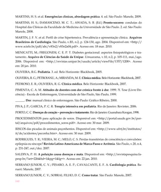 160
MARTINS, H. S. et al. Emergências clínicas, abordagem prática. 4. ed. São Paulo: Manole, 2009.
MARTINS, H. S.; DAMASCENO, M. C. T.; AWADA, S. B. (Ed.) Pronto-socorro: condutas do
Hospital das Clínicas da Faculdade de Medicina da Universidade de São Paulo. 2. ed. São Paulo:
Manole, 2008.
MARTIN, J. F. V. et al. Perfil de crise hipertensiva. Prevalência e apresentação clínica. Arquivos
Brasileiros de Cardiologia. São Paulo, v.B3, n.2, p. 124-130, ago. 2004. Disponível em: <http://
www.scielo.br/pdf/abc/v83n2/v83n2a04.pdf>. Acesso em: 18 mar. 2010.
MENICATTI, M.; FREGONESI, C. E. P. T. Diabetes gestacional: aspectos fisiopatológicos e tra-
tamento. Arquivo de Ciências da Saúde da Unipar. Umuarama, v.10, n.2, p. 105-111, mai./ago.
2006. Disponível em: <http://revistas.unipar.br/saude/article/viewFile/1357/1208>. Acesso
em: 20 jan. 2010.
OLIVEIRA, R.G. Pediatria. 3. ed. Belo Horizonte: Blackbook, 2005.
OLIVEIRA, R. G.; PETROIANU, A.; MIRANDA, M. E. Clínica médica. Belo Horizonte: Blackbook, 2007.
PEDROSO, E. R.; OLIVIERA, R. G. Clínica médica. Belo Horizonte: Blackbook, 2007.
PIMENTA; C. A. M. Atitudes de doentes com dor crônica frente à dor. 1999. ?f. Tese (Livre Do-
cência) - Escola de Enfermagem, Universidade de São Paulo, São Paulo, 1999.
______. Dor: manual clínico de enfermagem. São Paulo: Gráfico Ribeiro, 2000.
PIVA, J. P.; GARCIA, P. C. R. Terapia intensiva em pediatria. Rio de Janeiro: Revinter, 2006.
PORTO, C. C. Doenças do coração – prevenção e tratamento. Rio de Janeiro: Guanabara Koogan, 1998.
PROCEDIMENTOS para aplicação de soros. Disponível em: <http://portal.saude.gov.br/por-
tal/arquivos/pdf/procedimentos_soros.pdf>. Acesso em: 30 mar. 2009.
RISCOS das picadas de animais peçonhentos. Disponível em: <http://www.ufrrj.br/institutos/
it/de/acidentes/peconha.htm>. Acesso em: 30 mar. 2009.
RODRIGUES, T. R.; VIEIRA, M. C.; MELO, C. S. Perdas transitórias de consciência e convulsões:
epilepsia ou síncope? Revista Latino-Americana de Marca-Passo e Arritmia. São Paulo, v.20, n.4,
p. 231-247, out./dez. 2007.
SALDIVA, P. H. A poluição causa doenças e mata. Disponível em: <http://revistapesquisa.fa-
pesp.br/?art=226&bd=1&pg=1&lg=>. Acesso em: 22 jan. 2010.
SERRANO JUNIOR, C. V.; PESARO, A. E. P.; CAVALCANTI, E. F. A. Cardiologia prática. Ba-
rueri: Manole, 2007.
SERRANO JUNIOR, C. V.; SOBRAL FILHO, D. C. Como tratar. São Paulo: Manole, 2007.
 