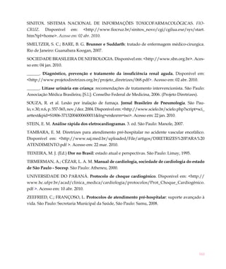 161
SINITOX. SISTEMA NACIONAL DE INFORMAÇÕES TOXICOFARMACOLÓGICAS. FIO-
CRUZ. Disponível em: <http://www.fiocruz.br/sinitox_novo/cgi/cgilua.exe/sys/start.
htm?tpl=home>. Acesso em: 02 abr. 2010.
SMELTZER, S. C.; BARE, B. G. Brunner e Suddarth: tratado de enfermagem médico-cirurgica.
Rio de Janeiro: Guanabara Koogan, 2007.
SOCIEDADE BRASILEIRA DE NEFROLOGIA. Disponível em: <http://www.sbn.org.br>. Aces-
so em: 04 jan. 2010.
______. Diagnóstico, prevenção e tratamento da insuficiência renal aguda. Disponível em:
<http://www.projetodiretrizes.org.br/projeto_diretrizes/068.pdf>. Acesso em: 02 abr. 2010.
______. Litíase urinária em criança: recomendações de tratamento intervencionista. São Paulo:
Associação Médica Brasileira; [S.l.]: Conselho Federal de Medicina, 2006. (Projeto Diretrizes).
SOUZA, R. et al. Lesão por inalação de fumaça. Jornal Brasileiro de Pneumologia.  São Pau-
lo, v.30, n.6,p.557-565,nov./dez.2004.Disponívelem:<http://www.scielo.br/scielo.php?script=sci_
arttext&pid=S1806-37132004000600011&lng=en&nrm=iso>. Acesso em: 22 jan. 2010. 
STEIN, E. M. Análise rápida dos eletrocardiogramas. 3. ed. São Paulo: Manole, 2007.
TAMBARA, E. M. Diretrizes para atendimento pré-hospitalar no acidente vascular encefálico.
Disponível em: <http://www.saj.med.br/uploaded/File/artigos/DIRETRIZES%20PARA%20
ATENDIMENTO.pdf >. Acesso em: 22 mar. 2010.
TEIXEIRA, M. J. (Ed.) Dor no Brasil: estado atual e perspectivas. São Paulo: Limay, 1995.
TIRMERMAN, A.; CÉZAR, L. A. M. Manual de cardiologia, sociedade de cardiologia do estado
de São Paulo - Socesp. São Paulo: Atheneu, 2000.
UNIVERSIDADE DO PARANÁ. Protocolo de choque cardiogênico. Disponível em: <http://
www.hc.ufpr.br/acad/clinica_medica/cardiologia/protocolos/Prot_Choque_Cardiogênico.
pdf >. Acesso em: 10 abr. 2010.
ZEEFRIED, C.; FRANÇOSO, L. Protocolos de atendimento pré-hospitalar: suporte avançado à
vida. São Paulo: Secretaria Municipal da Saúde, São Paulo: Samu, 2008.
 
