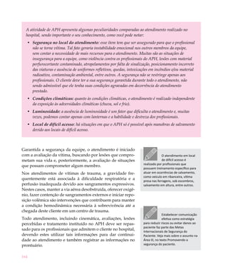 164
A atividade de APH apresenta algumas peculiaridades comparadas ao atendimento realizado no
hospital, sendo importante o seu conhecimento, como você pode notar:
Segurança no local do atendimento•	 : esse ítem tem que ser assegurado para que o profissional
não se torne vítima. Tal fato geraria instabilidade emocional nos outros membros da equipe,
sem contar a necessidade de mais recursos para o atendimento. Muitas são as situações de
insegurança para a equipe, como violência contra os profissionais do APH, lesões com material
perfurocortante contaminado, atropelamentos por falta de sinalização, posicionamento incorreto
das viaturas e ausência de uniformes refletivos, quedas, intoxicações em incêndios e/ou material
radioativo, contaminação ambiental, entre outros. A segurança não se restringe apenas aos
profissionais. O cliente deve ter a sua segurança garantida durante todo o atendimento, não
sendo admissível que ele tenha suas condições agravadas em decorrência do atendimento
prestado.
Condições climáticas:•	 quanto às condições climáticas, o atendimento é realizado independente
da exposição às adversidades climáticas (chuva, sol e frio).
Luminosidade:•	 a ausência de luminosidade é um fator que dificulta o atendimento e, muitas
vezes, podemos contar apenas com lanternas e a habilidade e destreza dos profissionais.
Local de difícil acesso•	 : há situações em que o APH só é possível após manobras de salvamento
devido aos locais de difícil acesso.
Garantida a segurança da equipe, o atendimento é iniciado
com a avaliação da vítima, buscando por lesões que compro-
metam sua vida e, posteriormente, a avaliação de situações
que possam comprometer algum membro.
Nos atendimentos de vítimas de trauma, a gravidade fre-
quentemente está associada à dificuldade respiratória e a
perfusão inadequada devido aos sangramentos expressivos.
Nestes casos, manter a via aérea desobstruída, oferecer oxigê-
nio, fazer contenção de sangramentos externos e iniciar repo-
sição volêmica são intervenções que contribuem para manter
a condição hemodinâmica necessária à sobrevivência até a
chegada deste cliente em um centro de trauma.
Todo atendimento, incluindo cinemática, avaliações, lesões
percebidas e tratamento instituído no APH deve ser repas-
sado para os profissionais que admitem o cliente no hospital,
devendo estes utilizar tais informações para dar continui-
dade ao atendimento e também registrar as informações no
prontuário.
O atendimento em local
de difícil acesso é
realizado por profissionais que
possuem treinamento específico para
atuar em ocorrências de salvamento,
como veículo em ribanceira, vítima
presa nas ferragens, sob escombros,
salvamento em altura, entre outros.
Estabelecer comunicação
efetiva como estratégia
para reduzir riscos ou evitar danos ao
paciente faz parte das Metas
Internacionais de Segurança do
Paciente. Veja mais sobre o assunto na
Área III, no texto Promovendo a
segurança do paciente.
 