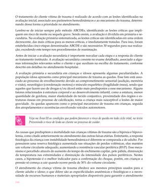 166
O tratamento do cliente vítima de trauma é realizado de acordo com as lesões identificadas na
avaliação inicial, associado aos parâmetros hemodinâmicos e ao mecanismo do trauma, determi-
nando dessa forma a prioridade no atendimento.
Lembre-se de iniciar sempre pelo método ABCDEs, identificando as lesões críticas que impli-
quem em risco de morte ou sequela grave. Sendo assim, a avaliação é dividida em primária e se-
cundária. Na avaliação primária sistematizada, as lesões críticas são identificadas em uma ordem
decrescente, das mais críticas para as menos críticas, e imediatamente tratadas. Para isso, foram
estabelecidas cinco etapas denominadas ABCDE e são necessários 30 segundos para sua realiza-
ção, excedendo este tempo nos procedimentos de reanimação.
Antes de iniciar a avaliação secundária é importante reavaliar cada etapa e a resposta do cliente
ao tratamento instituído. A avaliação secundária consiste no exame detalhado, associado a algu-
mas informações relevantes sobre o cliente e que auxiliam na escolha do tratamento, conforme
descrito em detalhes no atendimento hospitalar.
A avaliação primária e secundária em crianças e idosos apresenta algumas peculiaridades. A
população idosa apresenta como principal mecanismo de trauma as quedas. Esse fato está asso-
ciado ao processo de envelhecimento devido ao comprometimento sensorial (audição, memória
e visão), neurológico (coordenação motora) e músculo esquelético (fragilidade óssea), sendo que
aqueles que fazem uso de drogas e/ou álcool estão mais predispostos a esse mecanismo. Alguns
fatores relacionados à estrutura corporal e ao desenvolvimento infantil, como a estatura, menor
quantidade de gordura, maior elasticidade do tecido conjuntivo, proximidade dos órgãos e es-
truturas ósseas em processo de calcificação, torna a criança mais susceptível a lesões de maior
gravidade. As quedas aparecem como o principal mecanismo de trauma em crianças, seguida
dos atropelamentos e ocorrências envolvendo veículos automotores.
Veja na Área III as condições que podem favorecer o risco de queda em todo ciclo vital, no texto
Prevenindo o risco de lesão ao cliente no processo de cuidar.
As causas que predispõem a mortalidade nas crianças vítimas de trauma são a hipóxia e hipovo-
lemia, como citado anteriormente no atendimento das outras faixas etárias. Entretanto, a resposta
fisiológica da criança com instabilidade hemodinâmica é diferente se comparada a do adulto. Por
possuírem uma reserva fisiológica aumentada nas situações de perdas volêmicas, elas mantém
um volume circulante adequado, aumentando a resistência vascular periférica (RVP). Esse meca-
nismo é percebido através do aumento do tempo de enchimento capilar, pele pálida, diminuição
da temperatura nas extremidades e diminuição da intensidade dos pulsos periféricos. Nestes
casos, a hipotensão é o melhor indicador para a confirmação do choque, porém, em crianças a
pressão só começa a cair quando ocorre perda de 30% do volume circulante.
O atendimento da criança vítima de trauma obedece aos mesmos princípios usados para o
cliente adulto e idoso; o que difere são as especificidades anatômicas e fisiológicas e a neces-
sidade de recursos humanos e materiais apropriados disponíveis para garantir o atendimento
 