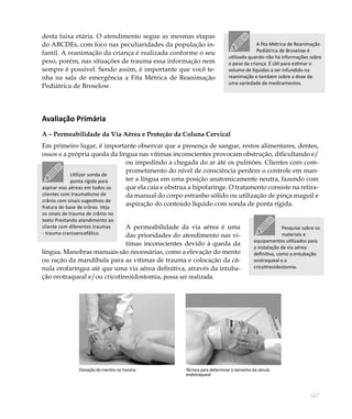 167
desta faixa etária. O atendimento segue as mesmas etapas
do ABCDEs, com foco nas peculiaridades da população in-
fantil. A reanimação da criança é realizada conforme o seu
peso, porém, nas situações de trauma essa informação nem
sempre é possível. Sendo assim, é importante que você te-
nha na sala de emergência a Fita Métrica de Reanimação
Pediátrica de Broselow.
Avaliação Primária
A – Permeabilidade da Via Aérea e Proteção da Coluna Cervical
Em primeiro lugar, é importante observar que a presença de sangue, restos alimentares, dentes,
ossos e a própria queda da língua nas vítimas inconscientes provocam obstrução, dificultando e/
ou impedindo a chegada do ar até os pulmões. Clientes com com-
prometimento do nível de consciência perdem o controle em man-
ter a língua em uma posição anatomicamente neutra, fazendo com
que ela caia e obstrua a hipofaringe. O tratamento consiste na retira-
da manual do corpo estranho sólido ou utilização de pinça maguil e
aspiração do conteúdo líquido com sonda de ponta rígida.
A permeabilidade da via aérea é uma
das prioridades do atendimento nas ví-
timas inconscientes devido à queda da
língua. Manobras manuais são necessárias, como a elevação do mento
ou ração da mandíbula para as vítimas de trauma e colocação da câ-
nula orofaríngea até que uma via aérea definitiva, através da intuba-
ção orotraqueal e/ou cricotireoidostomia, possa ser realizada.
Elevação do mentro no trauma Técnica para determinar o tamanho da cânula
endotraqueal
A fita Métrica de Reanimação
Pediátrica de Broselow é
utilizada quando não há informações sobre
o peso da criança. É útil para estimar o
volume de líquidos a ser infundido na
reanimação e também sobre a dose de
uma variedade de medicamentos.
Utilizar sonda de
ponta rígida para
aspirar vias aéreas em todos os
clientes com traumatismo de
crânio com sinais sugestivos de
fratura de base de crânio. Veja
os sinais de trauma de crânio no
texto Prestando atendimento ao
cliente com diferentes traumas
- trauma cranioencefálico.
Pesquise sobre os
materiais e
equipamentos utilizados para
a instalação de via aérea
definitiva, como a entubação
orotraqueal e a
cricotireoidostomia.
 