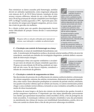 170
Para minimizar os danos causados pela hemorragia, medidas
devem ser adotadas rapidamente, como oxigenação adequada
com máscara de O2
de 10-12 litros/minuto, instalação de dois
acessos venosos calibrosos, infusão de um a dois litros (adul-
tos) e 20 ml/kg (crianças) de solução cristalóide (soro fisiológico
0,9% ou Ringer Lactato) aquecidos a 39ºC. Aproveite para cole-
tar amostras de sangue para tipagem sanguínea, provas cruza-
das e teste de gravidez em mulheres.
Se o cliente evoluir para um quadro descompensado, haverá
maior dificuldade de punção venosa devido à vasoconstrição
periférica.
Pesquise sobre as soluções utilizadas para reposição de
volume, suas indicações e cuidados na administração.
C – Circulação com controle de hemorragia na criança
Inicialmente, os sinais de instabilidade hemodinâmica são
sutis. A monitoração da frequência cardíaca, da pressão arterial sistólica (PAS) e do nível de
consciência, associada aos métodos de investigação diagnóstica, poderão definir a necessi-
dade de intervenção cirúrgica.
A reanimação é feita com suporte ventilatório e circulató-
rio por meio da infusão de solução cristalóide aquecida a
39 graus em uma infusão de 20 ml/kg, podendo ser repe-
tida até três vezes. Se não houver resposta, considerar a
infusão de concentrado de glóbulos.
C – Circulação e controle de sangramentos no idoso
São decorrentes do processo de envelhecimento do sistema cardiocirculatório a diminuição
do volume sanguíneo, estenose das artérias coronarianas, diminuição da resposta taquicár-
dica, entre outras. Essas alterações predispõem ao aumento da pressão arterial, entretanto,
nos quadros de perda volêmica após ter sofrido um trauma, os valores monitorados podem
chegar a uma condição normovolêmica, tornando-se uma verdadeira armadilha no atendi-
mento do idoso traumatizado.
As fraturas de ossos longos e de bacia são comuns em decorrência das quedas, levando à
perdas sanguíneas expressivas. É importante que elas sejam identificadas precocemente
nos clientes que apresentam traumatismo crânio-encefálico (TCE), a fim de protegê-los da
lesão secundária. A reanimação volêmica com soluções cristalóides é uma das prioridades
no atendimento das vítimas de trauma com instabilidade hemodinâmica, porém, deve ser
feita com cautela no cliente idoso a fim de não provocar sobrecarga circulatória.
A resposta ao tratamento
instituído consiste na
melhora do nível de consciência,
débito urinário, qualidade do pulso,
coloração e temperatura da pele. O
tratamento definitivo após a reposição
volêmica dependerá de uma das três
respostas apresentadas pelo cliente:
a) resposta rápida, quando ocorre
a melhora dos parâmetros vitais,
indicando que ele perdeu menos de
20% do volume sanguíneo;
b) resposta transitória, quando
ele apresenta melhora dos
parâmetros vitais, voltando a piorar
hemodinamicamente, indicando perda
de 20% a 40% da volemia;
c) resposta mínima ou ausente,
quando não apresentam melhora na
fase de reanimação com reposição de
um a dois litros de volume infundido.
A diurese é um indicador
fidedigno de resposta
adequada ao tratamento e, para
monitorá-la, você deve inserir um
cateter vesical de demora.
Em crianças, o débito desejado é de
1 a 2 ml/kg/hora.
 