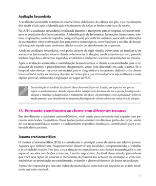 173
Avaliação Secundária
A avaliação secundária consiste no exame físico detalhado, da cabeça aos pés, e as reavaliações
dos sinais vitais após a identificação e tratamento de todas as lesões com risco de morte.
No APH, a avaliação secundária é realizada durante o transporte para o hospital, se houver tem-
po e as condições do cliente permitir. A identificação de ferimentos, lacerações, hematomas, ede-
mas, crepitações, saída de líquidos (sangue/líquor) por orifícios naturais, associado a alterações
de parâmetros vitais e alteração dos parâmetros neurológicos, contribui para a escolha do hospi-
tal adequado àquele caso, conforme citado na rede de atendimento às urgências.
Ainda na avaliação secundária, você pode, através da sigla Ampla, obter junto ao familiar e/ou
socorristas informações sobre o cliente relacionadas à alergias, medicamentos em uso, passado
médico, líquidos e alimentos ingeridos, e também o ambiente e eventos relacionados ao trauma.
Após a avaliação secundária e estabilização hemodinâmica, o cliente é encaminhado para a re-
alização de exames e procedimentos diagnósticos, como será discutido em cada trauma. Se o
hospital não oferecer recursos necessário para o diagnóstico e tratamento definitivo do cliente
traumatizado, todos os esforços deverão ser feitos para que a transferência seja realizada o mais
rápido possível, utilizando a regulação de vagas do SUS.
Na avaliação secundária do cliente idoso daremos ênfase ao Ampla, em especial no que se
refere a medicamentos, devido alguns deles interferirem diretamente na resposta fisiológica do
choque e retardar o diagnóstico e tratamento do idoso. Incentivamos você a pesquisar sobre os
medicamentos que interferem na resposta fisiológica do cliente idoso nas situações de choque.
15. Prestando atendimento ao cliente com diferentes traumas
Em atendimento a acidentes automobilísticos, você muito provavelmente terá contato com pa-
cientes com lesões traumáticas. Essas lesões podem ocorrer em diversas partes do corpo, sendo
de sua responsabilidade manter o conhecimento específico atualizado, contribuindo para a so-
brevida deste paciente.
Trauma cranioencefálico
O trauma cranioencefálico (TCE) é considerado a principal causa de morte em adultos jovens.
Aqueles que sobrevivem, frequentemente desenvolvem invalidez, comprometendo o trabalho
e as atividades sociais. Por isso, a sua atuação no atendimento aos clientes traumatizados e, em
especial, aqueles com lesões cranianas, é muito importante. Ao final desse estudo, pretende-se
que você seja capaz de associar o mecanismo do trauma aos achados na avaliação e, com isso,
estabelecer as prioridades no atendimento, evitando o desenvolvimento de lesões secundárias.
Apesar de responder por um alto índice de mortalidade, nem todos os impactos no crânio resul-
tarão em lesão cerebral.
 