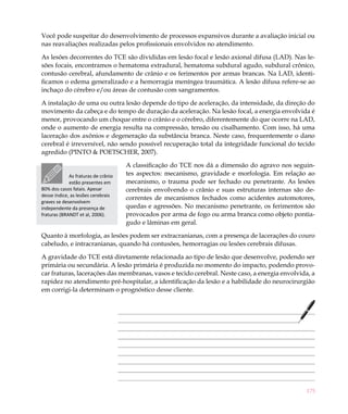175
Você pode suspeitar do desenvolvimento de processos expansivos durante a avaliação inicial ou
nas reavaliações realizadas pelos profissionais envolvidos no atendimento.
As lesões decorrentes do TCE são divididas em lesão focal e lesão axional difusa (LAD). Nas le-
sões focais, encontramos o hematoma extradural, hematoma subdural agudo, subdural crônico,
contusão cerebral, afundamento de crânio e os ferimentos por armas brancas. Na LAD, identi-
ficamos o edema generalizado e a hemorragia meníngea traumática. A lesão difusa refere-se ao
inchaço do cérebro e/ou áreas de contusão com sangramentos.
A instalação de uma ou outra lesão depende do tipo de aceleração, da intensidade, da direção do
movimento da cabeça e do tempo de duração da aceleração. Na lesão focal, a energia envolvida é
menor, provocando um choque entre o crânio e o cérebro, diferentemente do que ocorre na LAD,
onde o aumento de energia resulta na compressão, tensão ou cisalhamento. Com isso, há uma
laceração dos axônios e degeneração da substância branca. Neste caso, frequentemente o dano
cerebral é irreversível, não sendo possível recuperação total da integridade funcional do tecido
agredido (PINTO & POETSCHER, 2007).
A classificação do TCE nos dá a dimensão do agravo nos seguin-
tes aspectos: mecanismo, gravidade e morfologia. Em relação ao
mecanismo, o trauma pode ser fechado ou penetrante. As lesões
cerebrais envolvendo o crânio e suas estruturas internas são de-
correntes de mecanismos fechados como acidentes automotores,
quedas e agressões. No mecanismo penetrante, os ferimentos são
provocados por arma de fogo ou arma branca como objeto pontia-
gudo e lâminas em geral.
Quanto à morfologia, as lesões podem ser extracranianas, com a presença de lacerações do couro
cabeludo, e intracranianas, quando há contusões, hemorragias ou lesões cerebrais difusas.
A gravidade do TCE está diretamente relacionada ao tipo de lesão que desenvolve, podendo ser
primária ou secundária. A lesão primária é produzida no momento do impacto, podendo provo-
car fraturas, lacerações das membranas, vasos e tecido cerebral. Neste caso, a energia envolvida, a
rapidez no atendimento pré-hospitalar, a identificação da lesão e a habilidade do neurocirurgião
em corrigi-la determinam o prognóstico desse cliente.
As fraturas de crânio
estão presentes em
80% dos casos fatais. Apesar
desse índice, as lesões cerebrais
graves se desenvolvem
independente da presença de
fraturas (BRANDT et al, 2006).
 