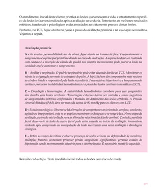 177
O atendimento inicial deste cliente prioriza as lesões que ameaçam a vida, e o tratamento específi-
co da lesão de face será realizado após a avaliação secundária. Entretanto, os melhores resultados
estéticos, funcionais e psicológicos estão associados ao tratamento precoce destas lesões.
Portanto, no TCE, fique atento no passo a passo da avaliação primária e na avaliação secundária.
Vejamos a seguir.
Avaliação primária
A - Ao avaliar permeabilidade da via aérea, fique atento ao trauma de face. Frequentemente o
sangramento é o principal problema devido ao risco de obstrução. A aspiração deve ser realizada
com cautela e a inserção da cânula de guedel nos clientes inconscientes pode piorar a lesão na
cavidade oral e aumentar o sangramento.
B – Avaliar a respiração. O padrão respiratório pode estar alterado devido ao TCE. Monitorar os
níveis de oxigenação por meio da oximetria de pulso. A hipóxia é um dos componentes mais nocivos
ao cérebro lesado e responsável pela lesão secundária. Pneumotórax hipertensivo e tamponamento
cardíaco provocam instabilidade hemodinâmica e a piora das lesões cerebrais traumáticas (LCT).
C – Circulação e hemorragias. A instabilidade hemodinâmica corrobora para pior prognóstico
dos clientes com lesões cerebrais. Hemorragias externas devem ser contidas e sinais sugestivos
de sangramentos internos confirmados e tratados em detrimento das lesões cerebrais. A Pressão
Arterial Sistólica (PAS) deve ser mantida acima de 90 mmHg para os clientes com LCT.
D - Estado neurológico. Observe se há alterações de comportamento (orientado, confuso, sonolento,
agitado ou irresponsivo), veja se as pupilas encontram-se desiguais e se reage à luz. Nessa etapa da
avaliação, a atenção está voltada para as alterações relacionadas à lesão cerebral. Contudo, paralisia
facial decorrente de lesão do nervo facial pode estar ausente no início da avaliação, tornando-se
evidente após compressão ou manipulação da lesão merecendo uma nova avaliação e abordagem
cirúrgica.
E - Retire as vestes da vítima e observe presença de lesões críticas ou deformidade de membros;
múltiplas fraturas costumam provocar perdas sanguíneas significativas, gerando estados de
hipotensão, sendo extremamente deletério para o cérebro lesado. É necessário mantê-lo aquecido.
Reavalie cada etapa. Trate imediatamente todas as lesões com risco de morte.
	
 