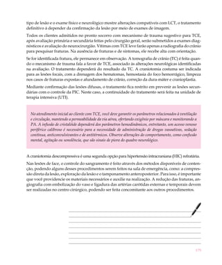 179
tipo de lesão e o exame físico e neurológico mostre alterações compatíveis com LCT, o tratamento
definitivo á depender da confirmação da lesão por meio de exames de imagem.
Todos os clientes admitidos no pronto socorro com mecanismo de trauma sugestivo para TCE,
após avaliação primária e secundária feitas pelo cirurgião geral, serão submetidos a exames diag-
nósticos e avaliação do neurocirurgião. Vítimas com TCE leve farão apenas a radiografia do crânio
para pesquisar fraturas. Na ausência de fraturas e de sintomas, ele recebe alta com orientação.
Se for identificada fratura, ele permanece em observação. A tomografia de crânio (TC) é feita quan-
do o mecanismo de trauma fala a favor de TCE, associado às alterações neurológicas identificadas
na avaliação. O tratamento dependerá do resultado da TC. A craniotomia costuma ser indicada
para as lesões focais, com a drenagem dos hematomas, hemostasia do foco hemorrágico, limpeza
nos casos de fraturas expostas e afundamento de crânio, correção da dura-máter e cranioplastia.
Mediante confirmação das lesões difusas, o tratamento fica restrito em prevenir as lesões secun-
dárias com o controle da PIC. Neste caso, a continuidade do tratamento será feita na unidade de
terapia intensiva (UTI).
No atendimento inicial ao cliente com TCE, você deve garantir os parâmetros relacionados à ventilação
e circulação, mantendo a permeabilidade da via aérea, ofertando oxigênio por máscara e monitorando a
PA. A infusão de cristalóide dependerá dos parâmetros hemodinâmicos, entretanto, um acesso venoso
periférico calibroso é necessário para a necessidade de administração de drogas vasoativas, sedação
contínua, anticonvulsivantes e de antitérmicos. Observe alterações do comportamento, como confusão
mental, agitação ou sonolência, que são sinais de piora do quadro neurológico.
A craniotomia descompressiva é uma segunda opção para hipertensão intracraniana (HIC) refratária.
Nas lesões de face, o controle do sangramento é feito através dos métodos disponíveis de conten-
ção, podendo alguns desses procedimentos serem feitos na sala de emergência, como: a compres-
são direta da lesão, exploração da lesão e o tamponamento anteroposterior. Para isso, é importante
que você providencie os materiais necessários e auxilie na realização. A redução das fraturas, an-
giografia com embolização do vaso e ligadura das artérias carótidas externas e temporais devem
ser realizadas no centro cirúrgico, podendo ser feita concomitante aos outros procedimentos.
 