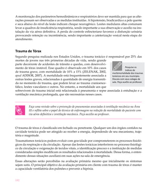 182
A monitoração dos parâmetros hemodinâmicos e respiratórios deve ser mantida para que as alte-
rações possam ser observadas e as medidas instituídas. A hipotensão, bradicardia e a pele quente
e seca abaixo do nível da lesão indicam choque neurogênico. Lesões medulares altas costumam
levar a quadros de insuficiência respiratória, sendo importante a sua observação e auxílio na ins-
talação da via aérea definitiva. A perda do controle esfincteriano favorece a disfunção urinária
provocando retenção ou incontinência, sendo importante a cateterização vesical nesta etapa do
atendimento.
Trauma de Tórax
Segundo pesquisa realizada nos Estados Unidos, o trauma torácico é responsável por 25% das
mortes de jovens nas três primeiras décadas de vida, sendo grande
parte decorrente de acidentes de trânsito e quedas, com desenvolvi-
mento de tórax instável. Esse quadro é observado em 10% dos casos
de trauma grave, com mortalidade de 10% a 15% (ZELENAK, 2002,
apud ADDOR, 2007). A mortalidade está frequentemente associada a
outras lesões graves, relacionadas à quantidade de energia transmiti-
da no momento do trauma, que podem levar ao trauma cranioence-
fálico, lesões vasculares e outros. No entanto, a mortalidade aos que
sobrevivem do trauma inicial está relacionada à pneumonia e sepse associada à entubação e a
ventilação mecânica prolongada, que são necessárias nesses casos.
Faça uma revisão sobre a prevenção de pneumonias associadas à ventilação mecânica na Área
III e reflita sobre o papel do técnico de enfermagem na redução da mortalidade do paciente com
via aérea definitiva e ventilação mecânica. Peça auxílio ao professor.
O trauma de tórax é classificado em fechado ou penetrante. Qualquer um dos órgãos contidos na
cavidade torácica pode ser atingido ao receber a energia, dependendo de seu mecanismo, traje-
tória e magnitude.
Traumatismos torácicos podem evoluir com gravidade por comprometerem os processos fisioló-
gicos da respiração e da circulação. Apesar das lesões torácicas interferirem no processo fisiológi-
co da circulação e oxigenação de tecidos vitais, a identificação precoce e a instituição de medidas
consideradas simples modificam os resultados relacionados à mortalidade. Dessa forma, o enten-
dimento dessas situações auxiliará em suas ações na sala de emergência.
Essas alterações serão percebidas na avaliação primária mesmo que inicialmente os sintomas
sejam sutis. O principal objetivo da avaliação primária em cliente com trauma de tórax é manter
a capacidade ventilatória dos pulmões e prevenir a hipóxia.
Pesquise os
índices de
morbimortalidade dos traumas
torácicos em seu município.
Discuta com seus colegas de
sala. Peça auxílio ao professor.
 